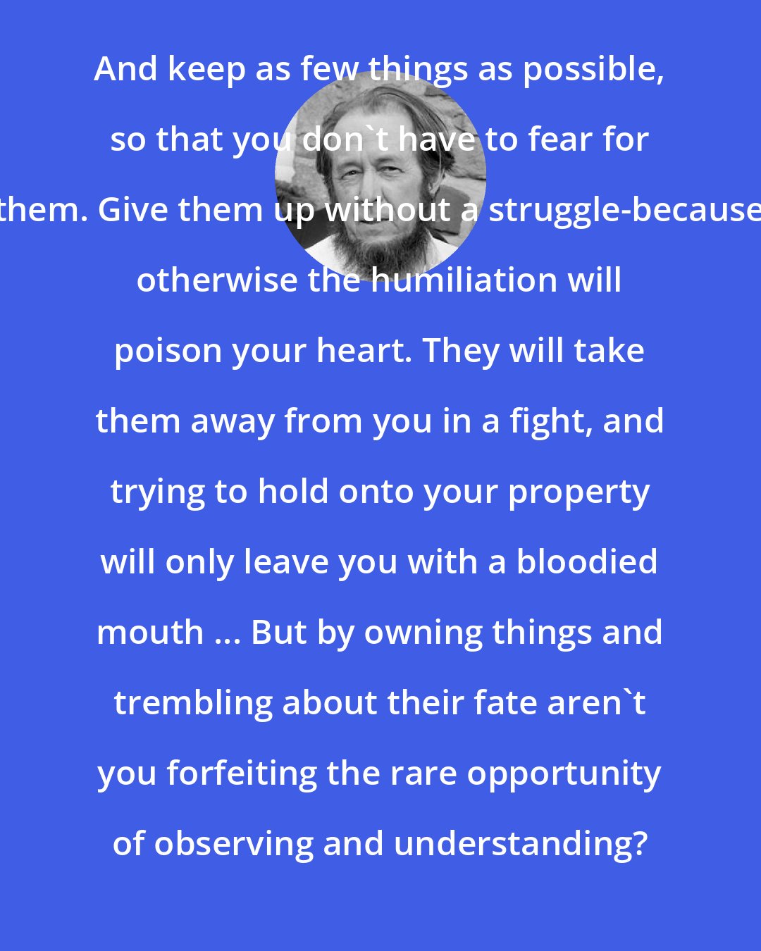 Aleksandr Solzhenitsyn: And keep as few things as possible, so that you don't have to fear for them. Give them up without a struggle-because otherwise the humiliation will poison your heart. They will take them away from you in a fight, and trying to hold onto your property will only leave you with a bloodied mouth ... But by owning things and trembling about their fate aren't you forfeiting the rare opportunity of observing and understanding?