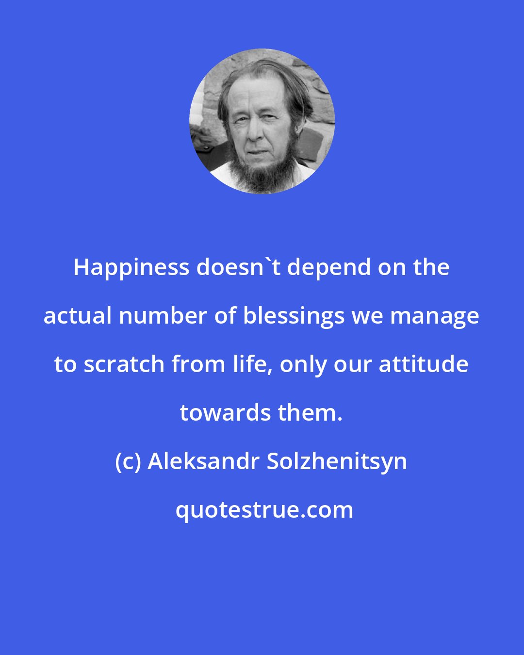 Aleksandr Solzhenitsyn: Happiness doesn't depend on the actual number of blessings we manage to scratch from life, only our attitude towards them.