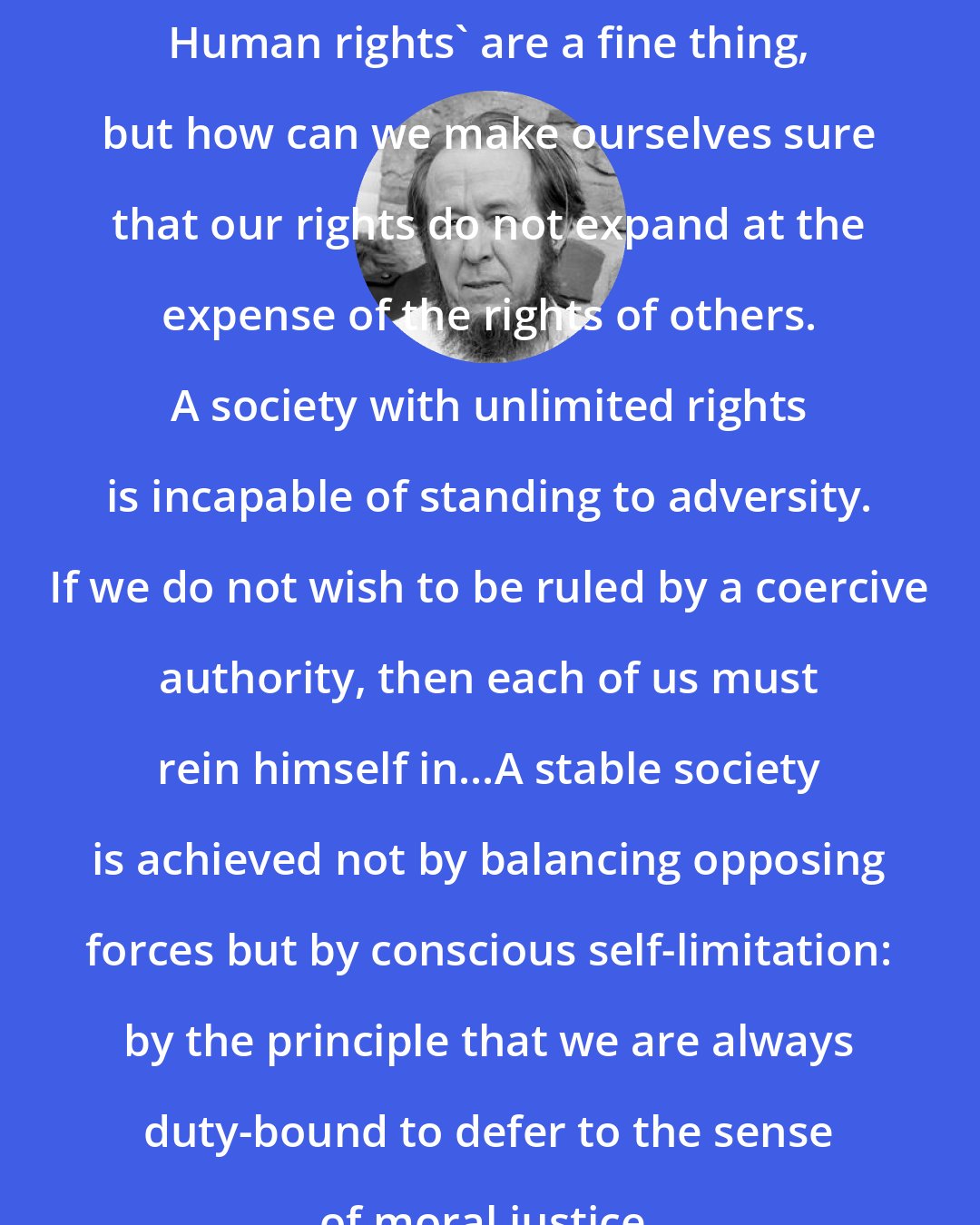 Aleksandr Solzhenitsyn: Human rights' are a fine thing, but how can we make ourselves sure that our rights do not expand at the expense of the rights of others. A society with unlimited rights is incapable of standing to adversity. If we do not wish to be ruled by a coercive authority, then each of us must rein himself in...A stable society is achieved not by balancing opposing forces but by conscious self-limitation: by the principle that we are always duty-bound to defer to the sense of moral justice.