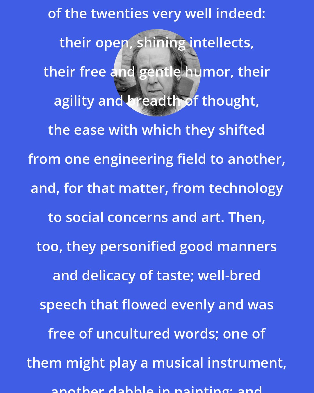 Aleksandr Solzhenitsyn: I had grown up among engineers, and I could remember the engineers of the twenties very well indeed: their open, shining intellects, their free and gentle humor, their agility and breadth of thought, the ease with which they shifted from one engineering field to another, and, for that matter, from technology to social concerns and art. Then, too, they personified good manners and delicacy of taste; well-bred speech that flowed evenly and was free of uncultured words; one of them might play a musical instrument, another dabble in painting; and their faces always bore a spiritual imprint.