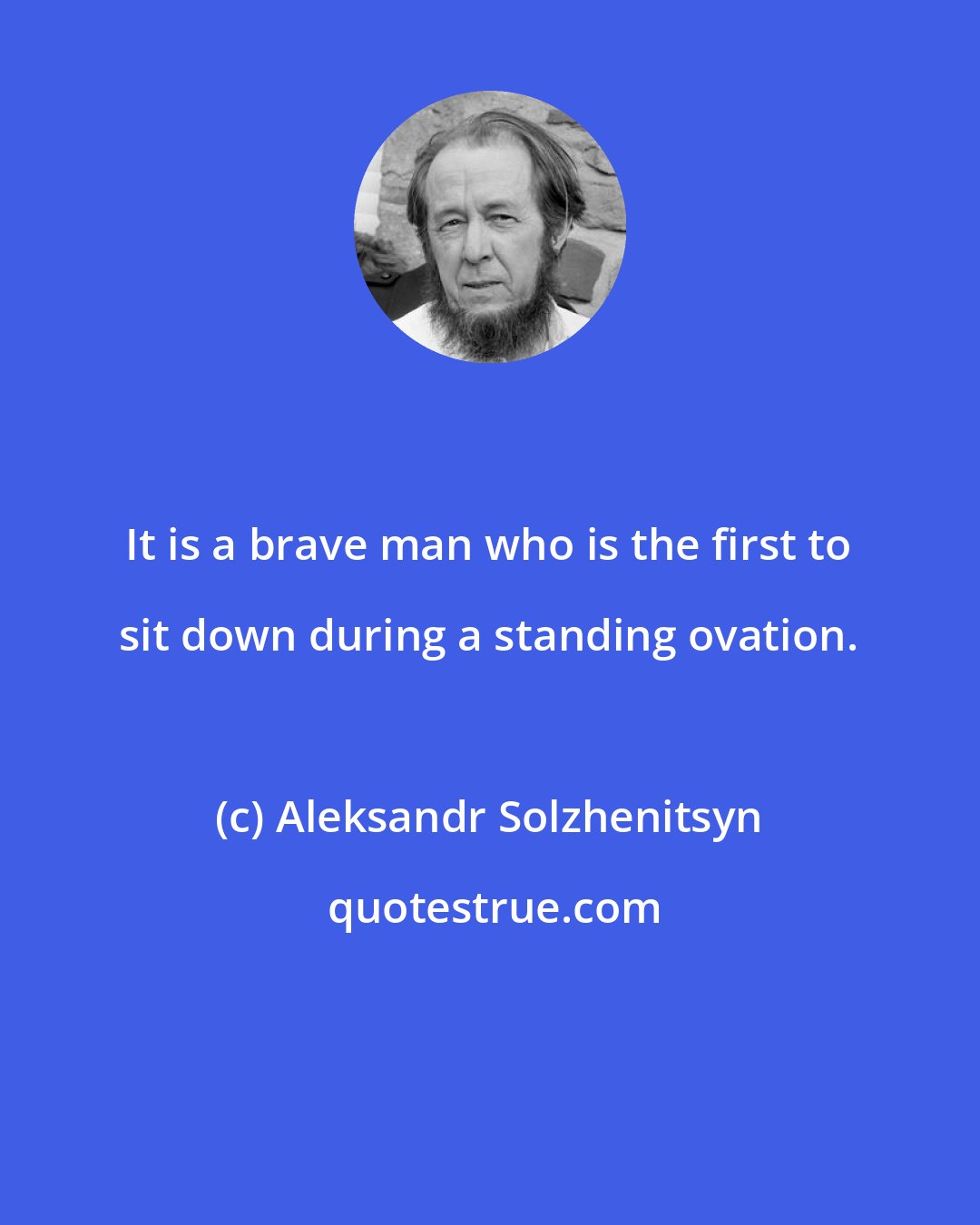 Aleksandr Solzhenitsyn: It is a brave man who is the first to sit down during a standing ovation.