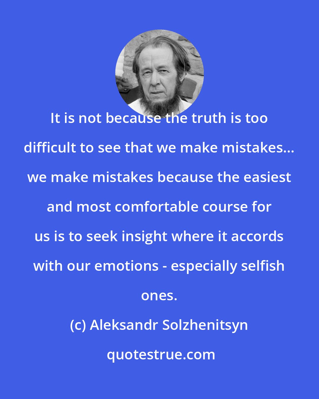 Aleksandr Solzhenitsyn: It is not because the truth is too difficult to see that we make mistakes... we make mistakes because the easiest and most comfortable course for us is to seek insight where it accords with our emotions - especially selfish ones.