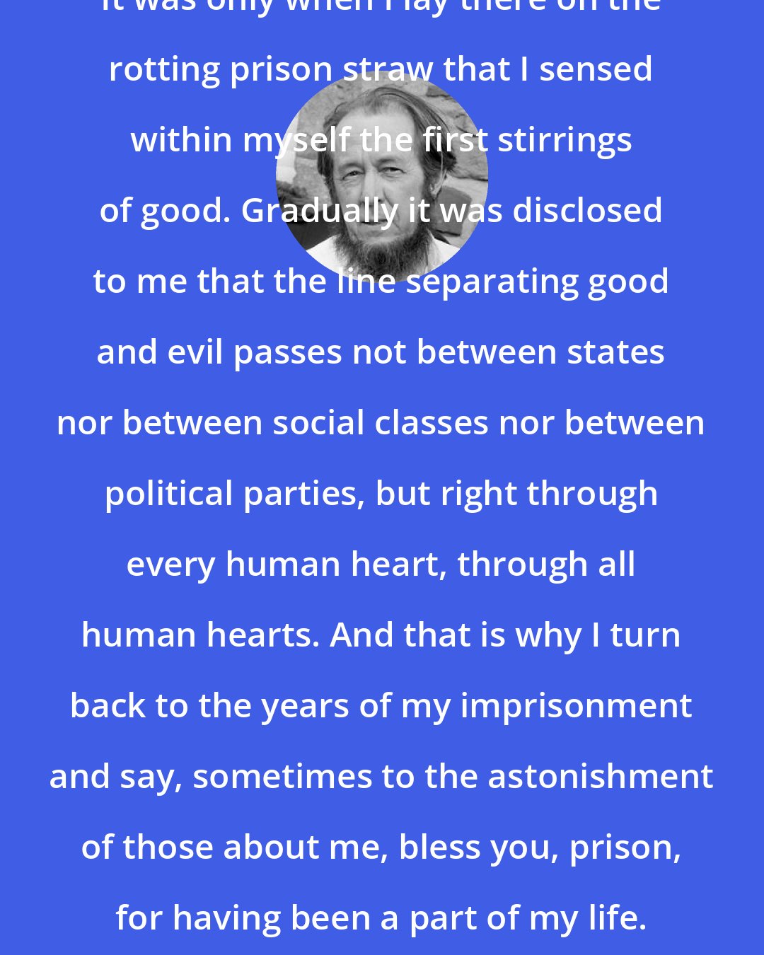 Aleksandr Solzhenitsyn: It was only when I lay there on the rotting prison straw that I sensed within myself the first stirrings of good. Gradually it was disclosed to me that the line separating good and evil passes not between states nor between social classes nor between political parties, but right through every human heart, through all human hearts. And that is why I turn back to the years of my imprisonment and say, sometimes to the astonishment of those about me, bless you, prison, for having been a part of my life.