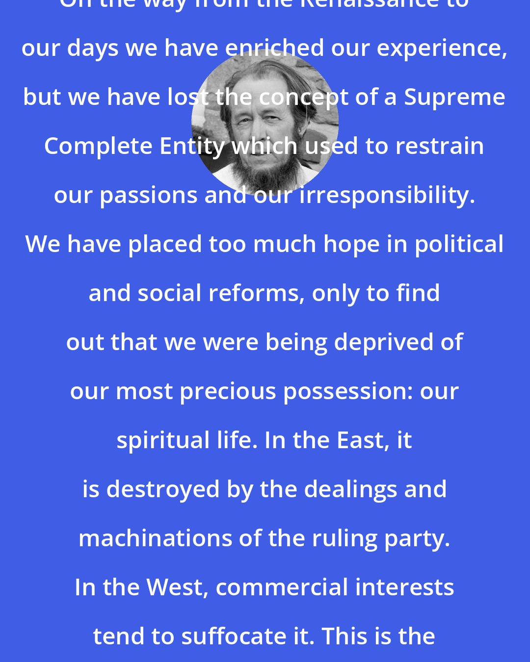 Aleksandr Solzhenitsyn: On the way from the Renaissance to our days we have enriched our experience, but we have lost the concept of a Supreme Complete Entity which used to restrain our passions and our irresponsibility. We have placed too much hope in political and social reforms, only to find out that we were being deprived of our most precious possession: our spiritual life. In the East, it is destroyed by the dealings and machinations of the ruling party. In the West, commercial interests tend to suffocate it. This is the real crisis.