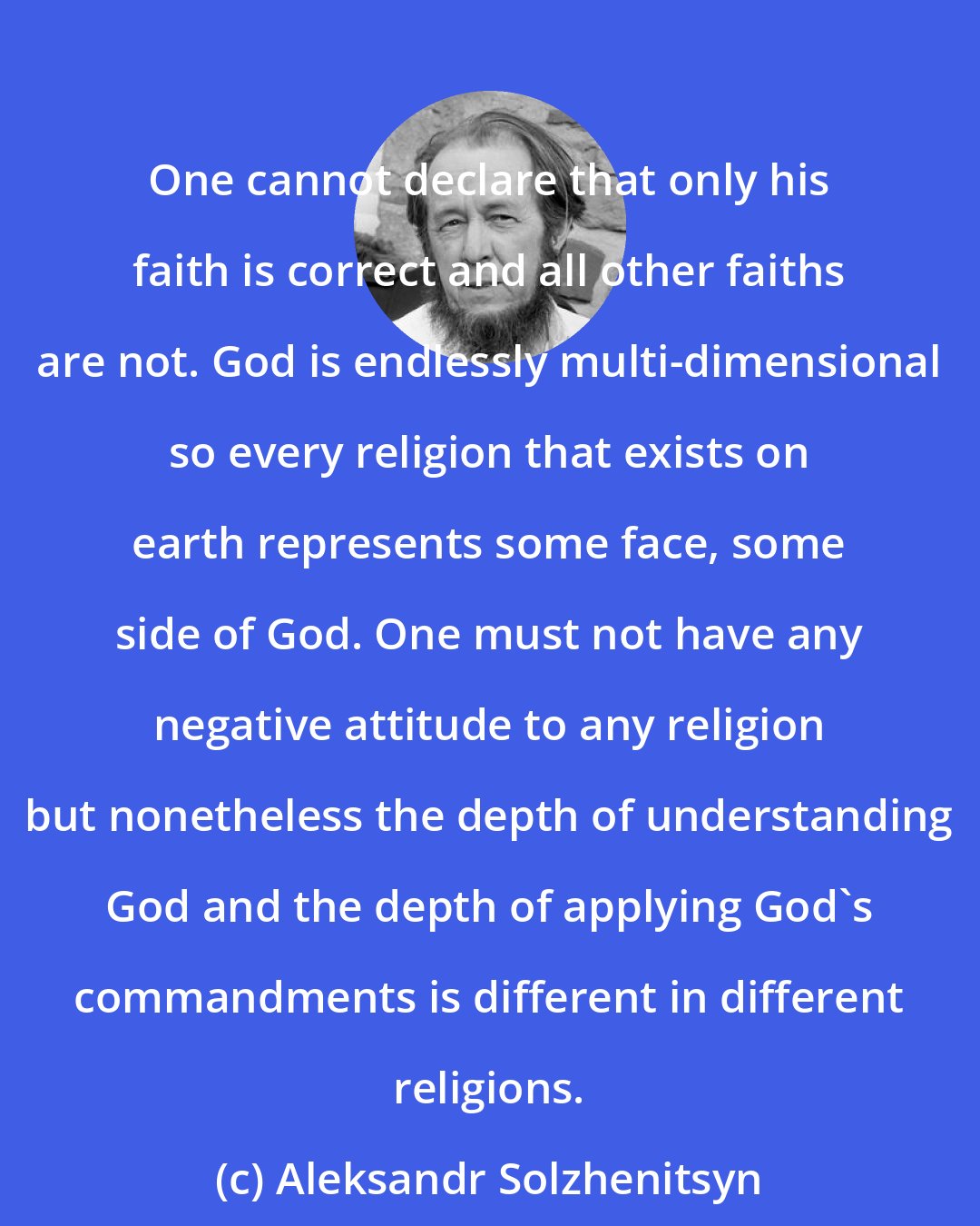 Aleksandr Solzhenitsyn: One cannot declare that only his faith is correct and all other faiths are not. God is endlessly multi-dimensional so every religion that exists on earth represents some face, some side of God. One must not have any negative attitude to any religion but nonetheless the depth of understanding God and the depth of applying God's commandments is different in different religions.