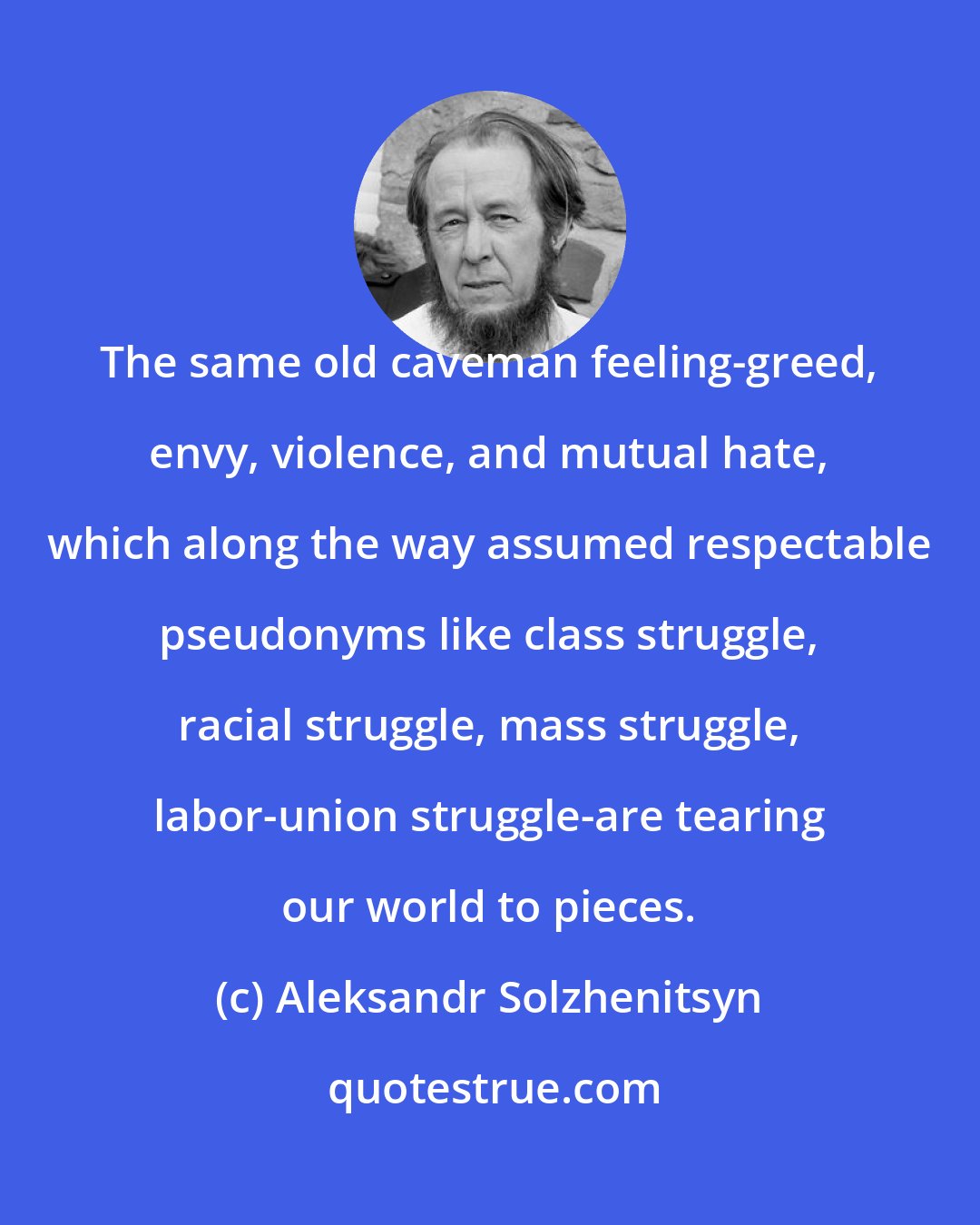 Aleksandr Solzhenitsyn: The same old caveman feeling-greed, envy, violence, and mutual hate, which along the way assumed respectable pseudonyms like class struggle, racial struggle, mass struggle, labor-union struggle-are tearing our world to pieces.