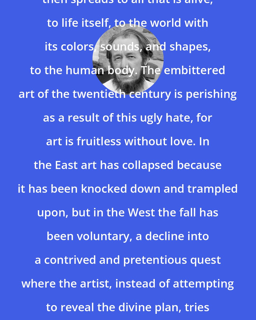 Aleksandr Solzhenitsyn: This deliberately nurtured hatred then spreads to all that is alive, to life itself, to the world with its colors, sounds, and shapes, to the human body. The embittered art of the twentieth century is perishing as a result of this ugly hate, for art is fruitless without love. In the East art has collapsed because it has been knocked down and trampled upon, but in the West the fall has been voluntary, a decline into a contrived and pretentious quest where the artist, instead of attempting to reveal the divine plan, tries to put himself in the place of God.