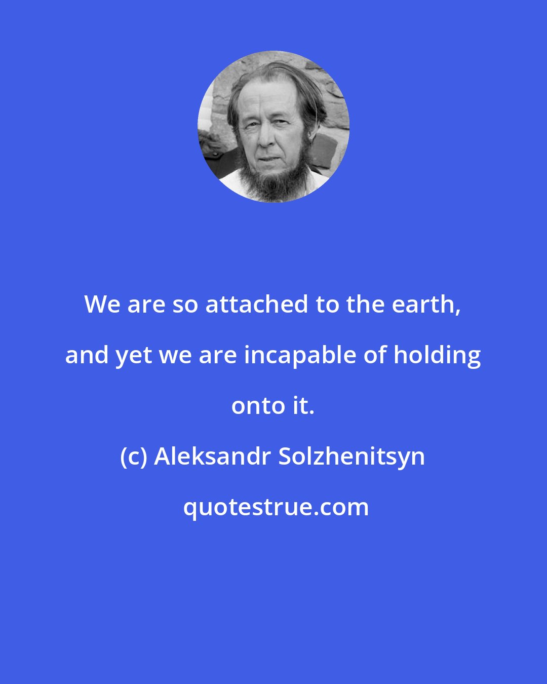 Aleksandr Solzhenitsyn: We are so attached to the earth, and yet we are incapable of holding onto it.