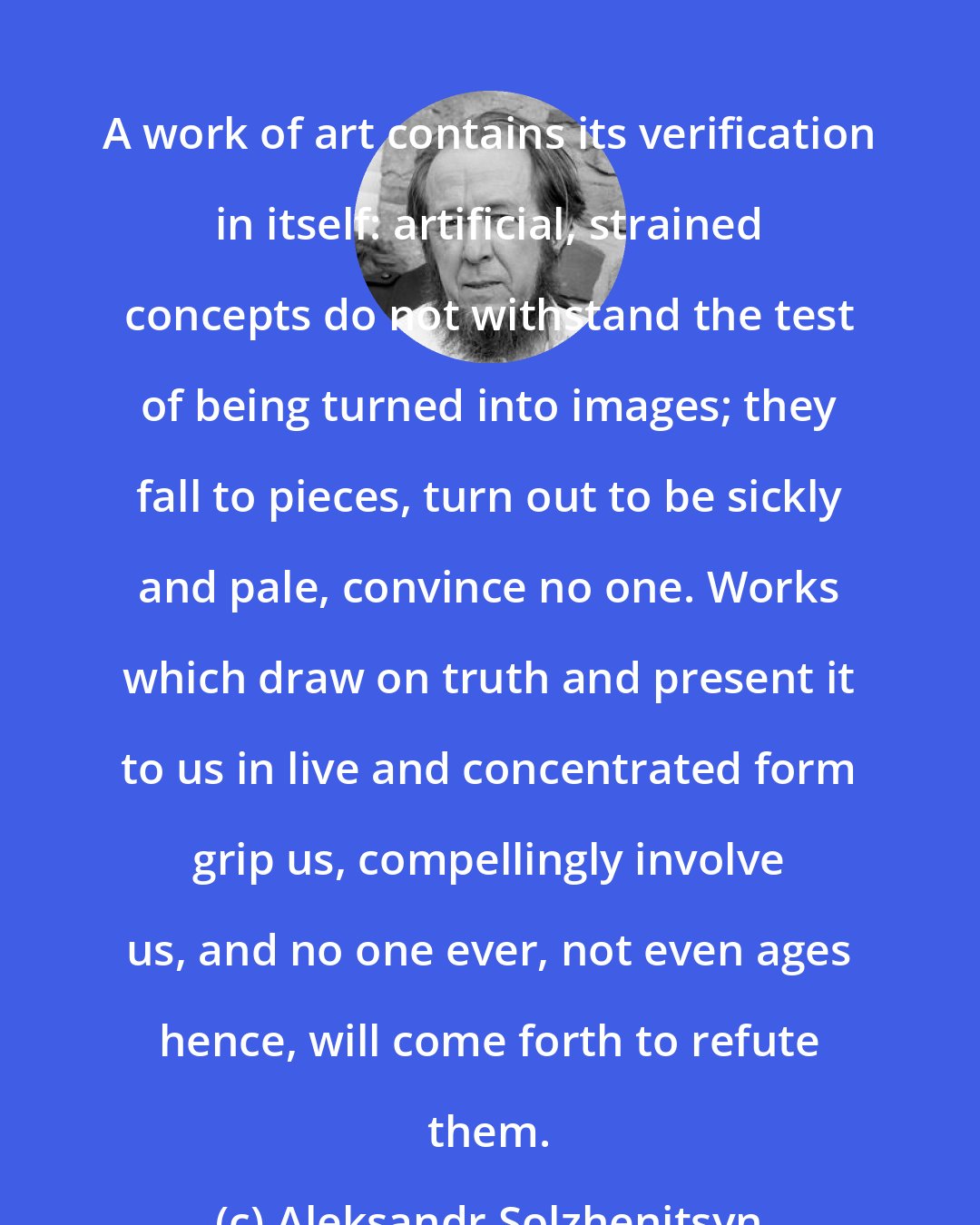 Aleksandr Solzhenitsyn: A work of art contains its verification in itself: artificial, strained concepts do not withstand the test of being turned into images; they fall to pieces, turn out to be sickly and pale, convince no one. Works which draw on truth and present it to us in live and concentrated form grip us, compellingly involve us, and no one ever, not even ages hence, will come forth to refute them.