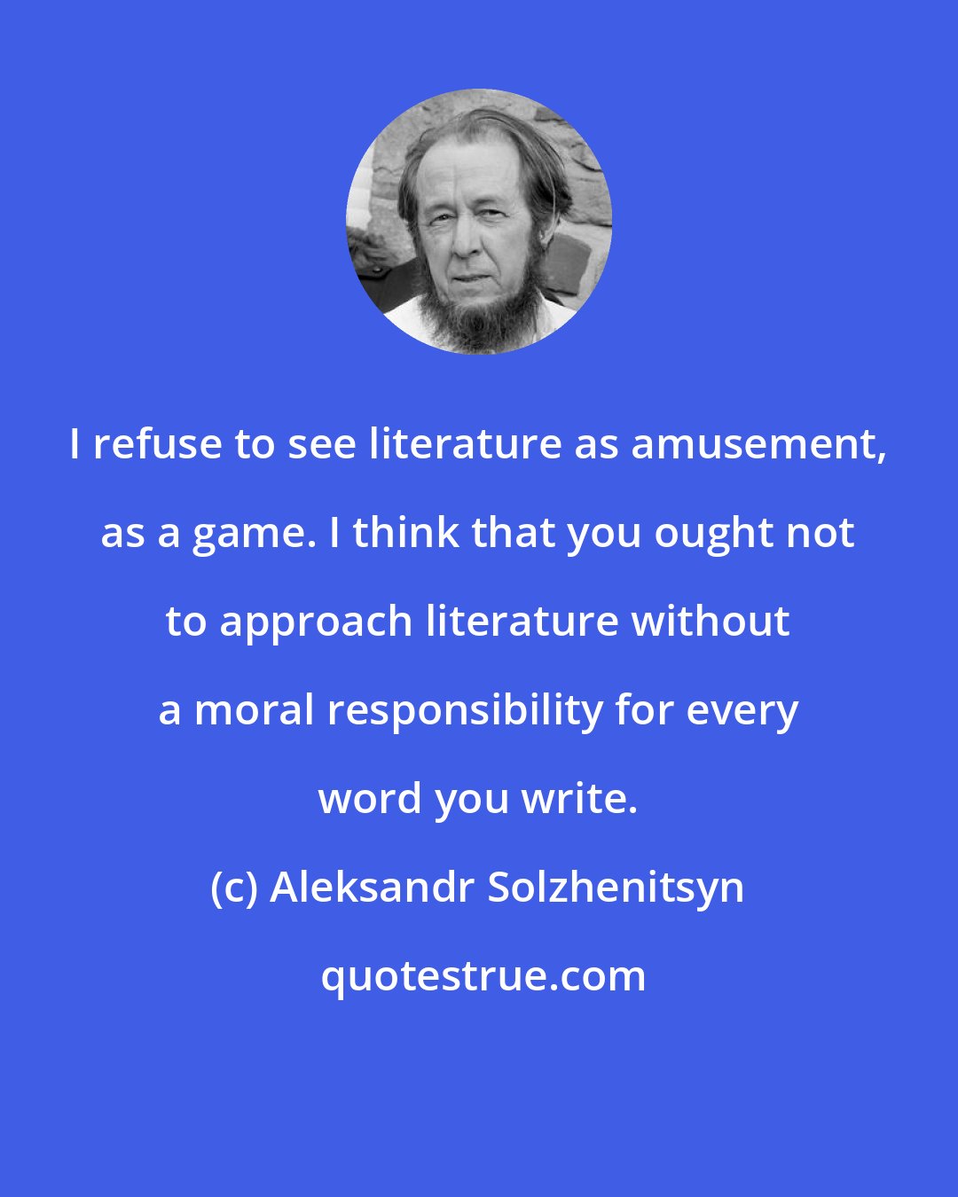 Aleksandr Solzhenitsyn: I refuse to see literature as amusement, as a game. I think that you ought not to approach literature without a moral responsibility for every word you write.