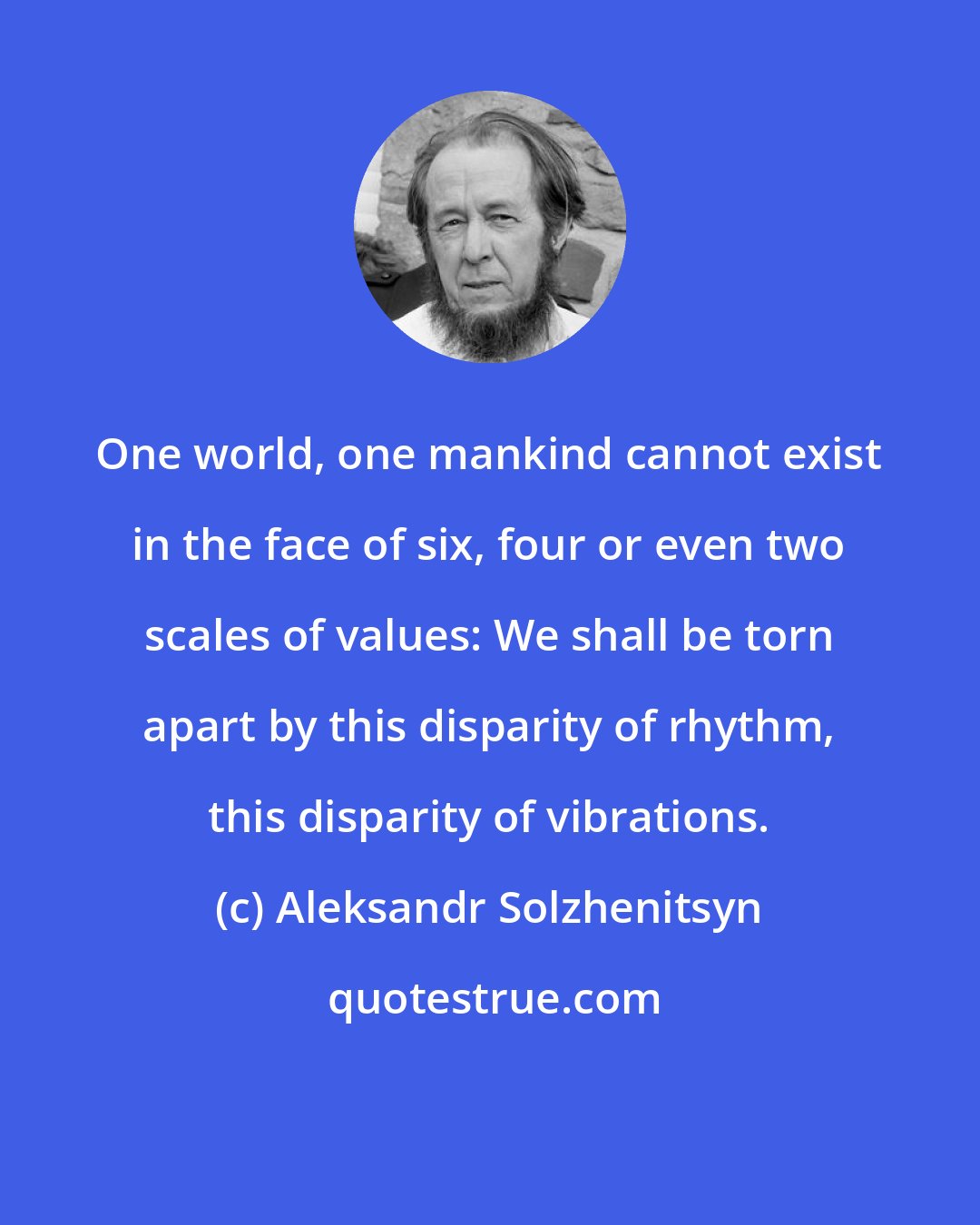 Aleksandr Solzhenitsyn: One world, one mankind cannot exist in the face of six, four or even two scales of values: We shall be torn apart by this disparity of rhythm, this disparity of vibrations.