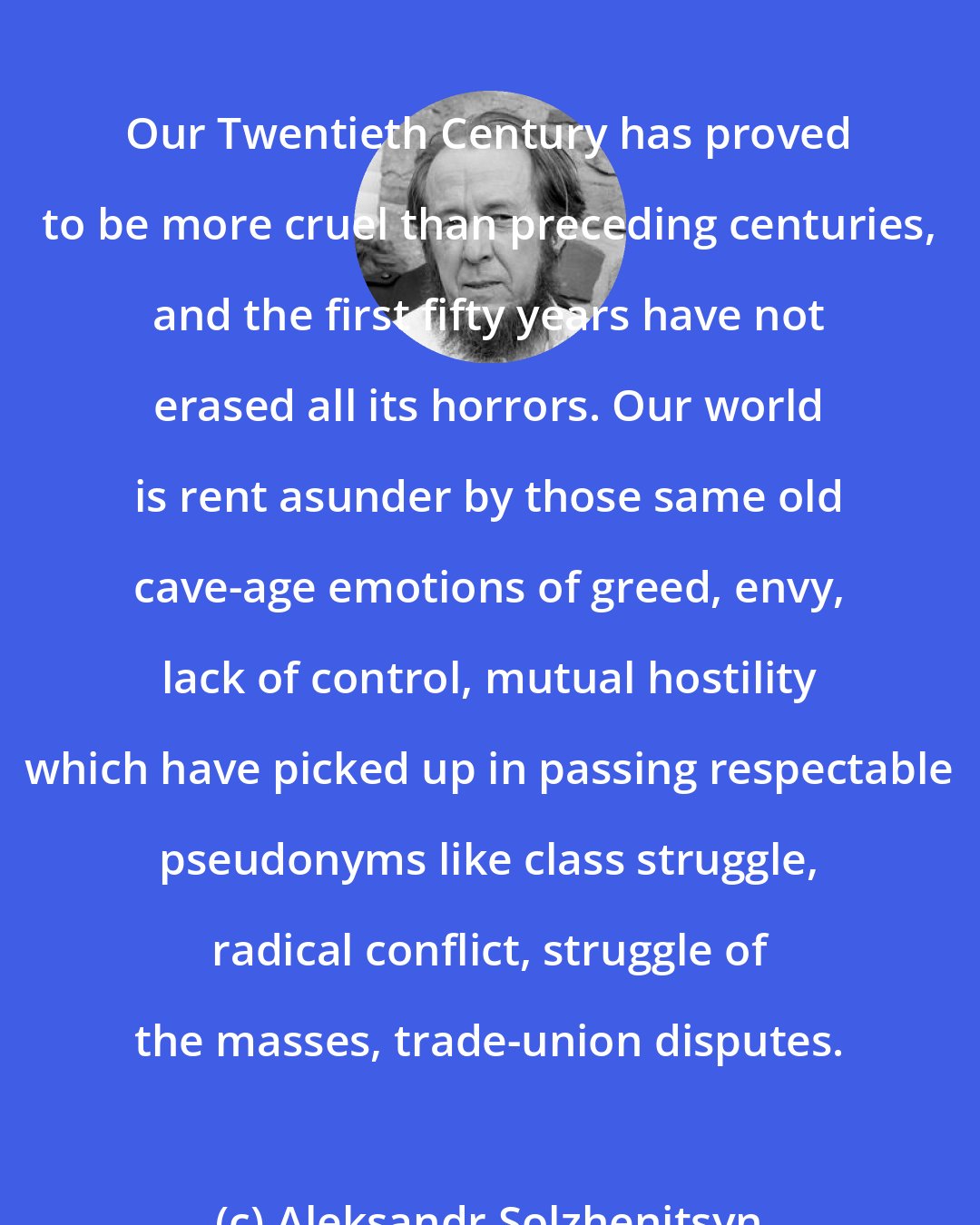 Aleksandr Solzhenitsyn: Our Twentieth Century has proved to be more cruel than preceding centuries, and the first fifty years have not erased all its horrors. Our world is rent asunder by those same old cave-age emotions of greed, envy, lack of control, mutual hostility which have picked up in passing respectable pseudonyms like class struggle, radical conflict, struggle of the masses, trade-union disputes.