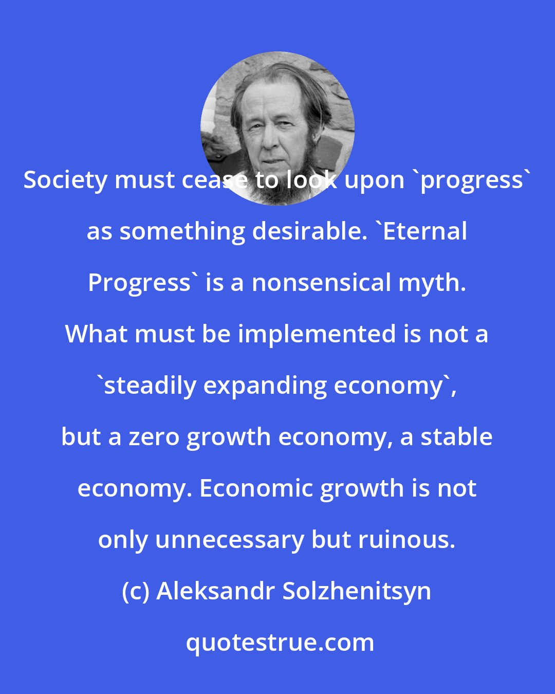 Aleksandr Solzhenitsyn: Society must cease to look upon 'progress' as something desirable. 'Eternal Progress' is a nonsensical myth. What must be implemented is not a 'steadily expanding economy', but a zero growth economy, a stable economy. Economic growth is not only unnecessary but ruinous.