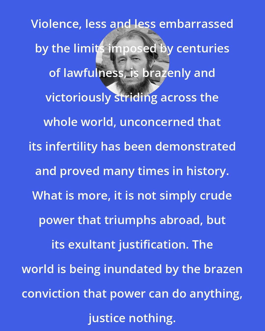 Aleksandr Solzhenitsyn: Violence, less and less embarrassed by the limits imposed by centuries of lawfulness, is brazenly and victoriously striding across the whole world, unconcerned that its infertility has been demonstrated and proved many times in history. What is more, it is not simply crude power that triumphs abroad, but its exultant justification. The world is being inundated by the brazen conviction that power can do anything, justice nothing.