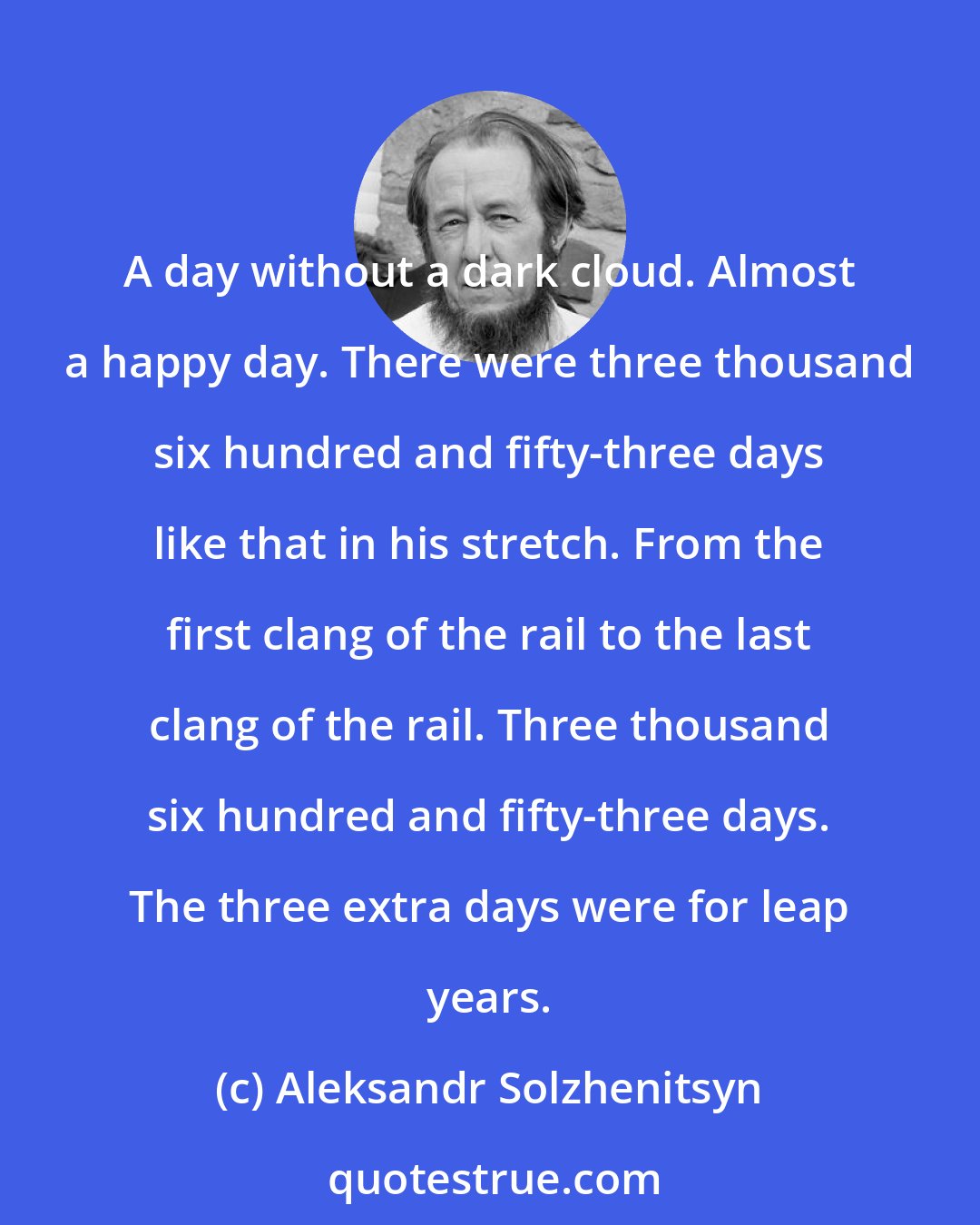 Aleksandr Solzhenitsyn: A day without a dark cloud. Almost a happy day. There were three thousand six hundred and fifty-three days like that in his stretch. From the first clang of the rail to the last clang of the rail. Three thousand six hundred and fifty-three days. The three extra days were for leap years.