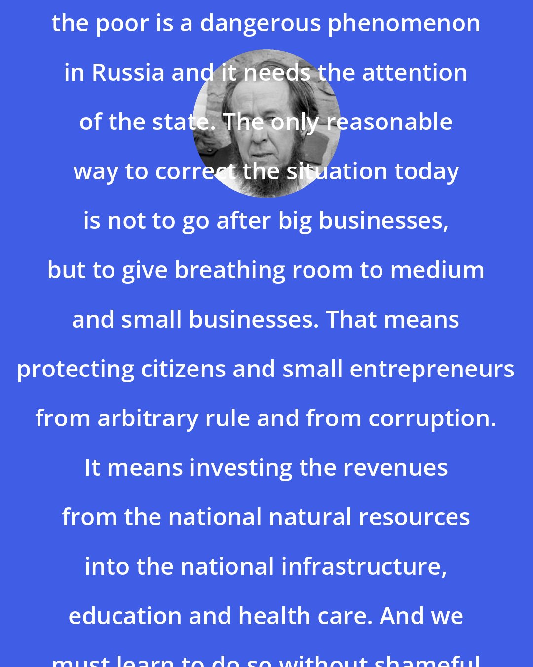 Aleksandr Solzhenitsyn: I think the gap between the rich and the poor is a dangerous phenomenon in Russia and it needs the attention of the state. The only reasonable way to correct the situation today is not to go after big businesses, but to give breathing room to medium and small businesses. That means protecting citizens and small entrepreneurs from arbitrary rule and from corruption. It means investing the revenues from the national natural resources into the national infrastructure, education and health care. And we must learn to do so without shameful theft and embezzlement.