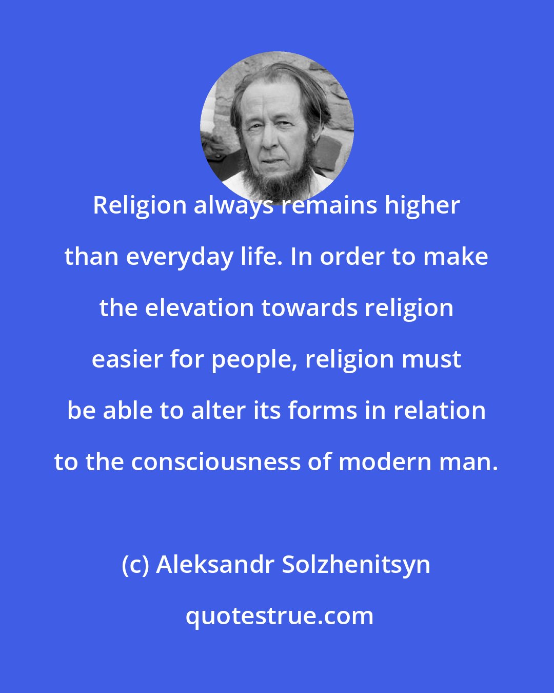 Aleksandr Solzhenitsyn: Religion always remains higher than everyday life. In order to make the elevation towards religion easier for people, religion must be able to alter its forms in relation to the consciousness of modern man.