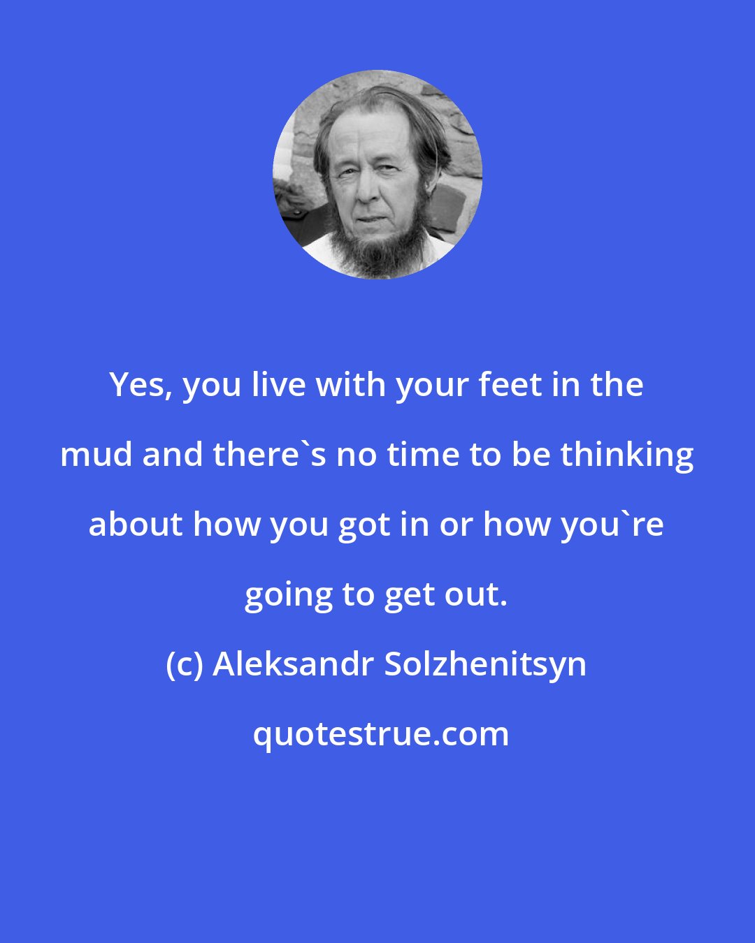 Aleksandr Solzhenitsyn: Yes, you live with your feet in the mud and there's no time to be thinking about how you got in or how you're going to get out.