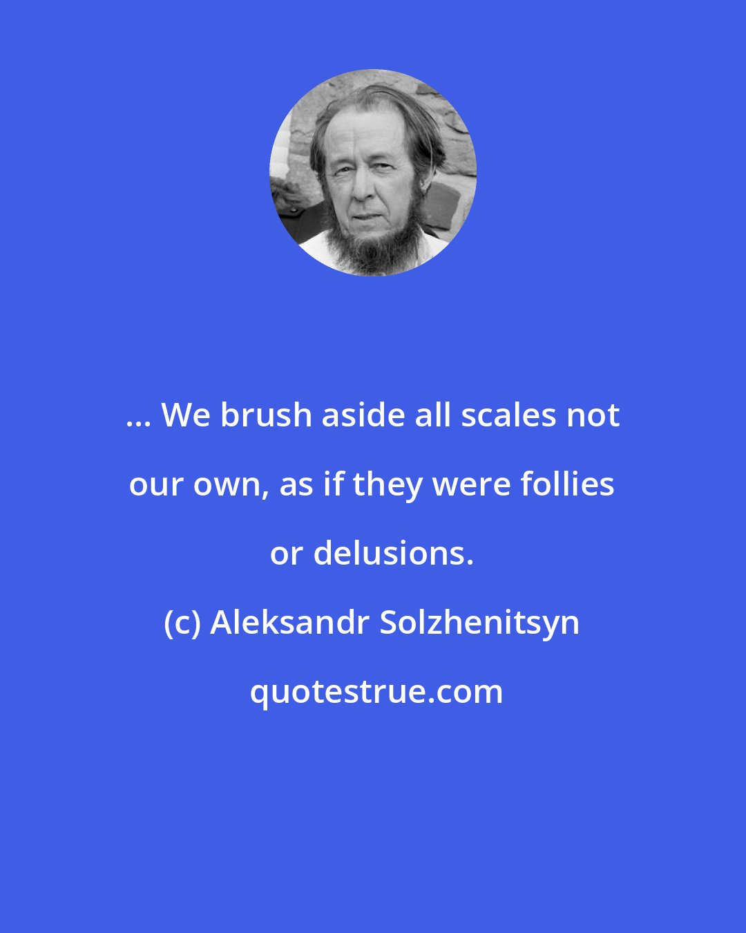 Aleksandr Solzhenitsyn: ... We brush aside all scales not our own, as if they were follies or delusions.