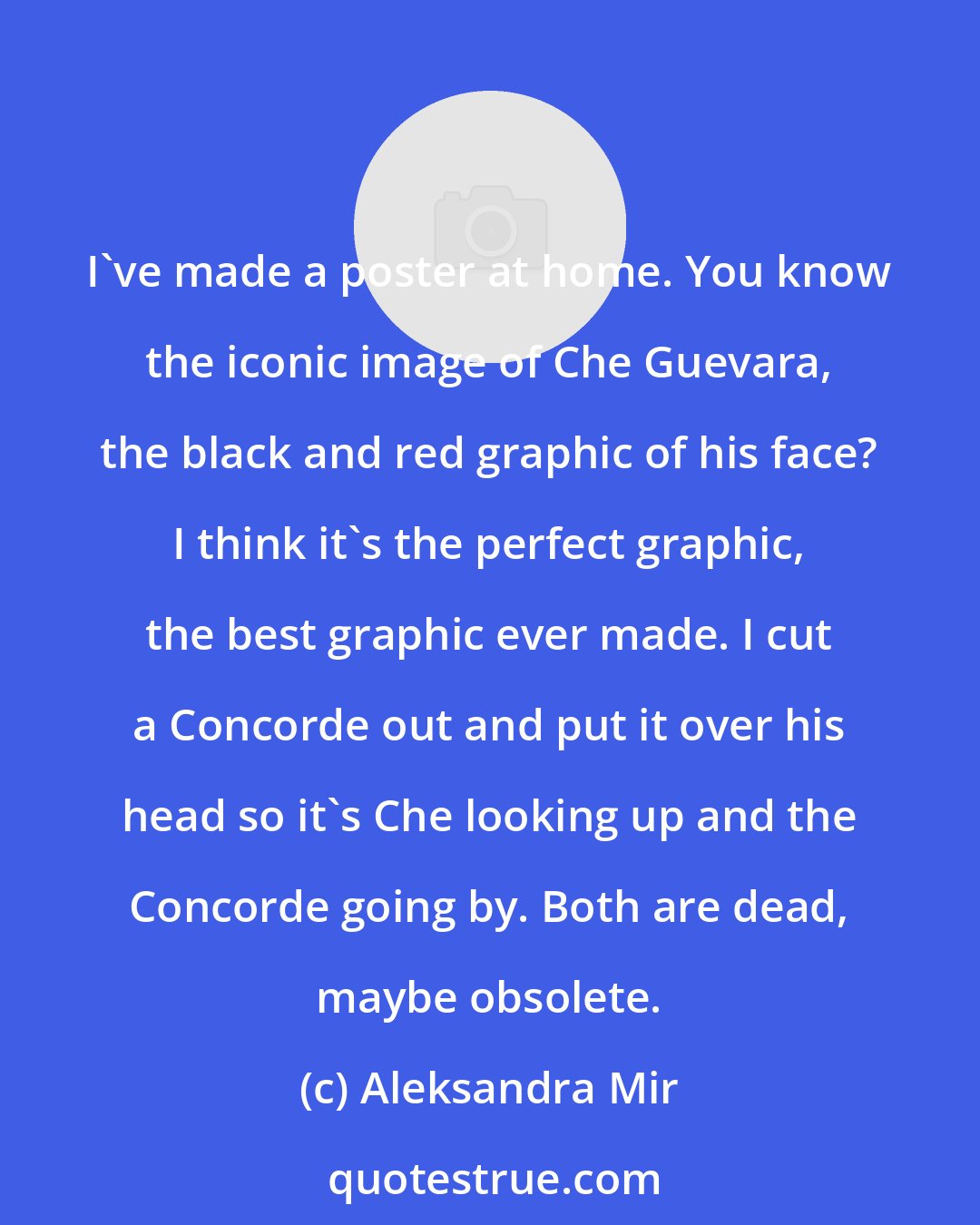 Aleksandra Mir: I've made a poster at home. You know the iconic image of Che Guevara, the black and red graphic of his face? I think it's the perfect graphic, the best graphic ever made. I cut a Concorde out and put it over his head so it's Che looking up and the Concorde going by. Both are dead, maybe obsolete.