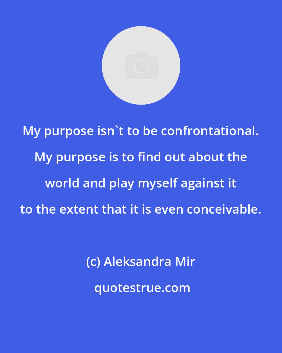 Aleksandra Mir: My purpose isn't to be confrontational. My purpose is to find out about the world and play myself against it to the extent that it is even conceivable.