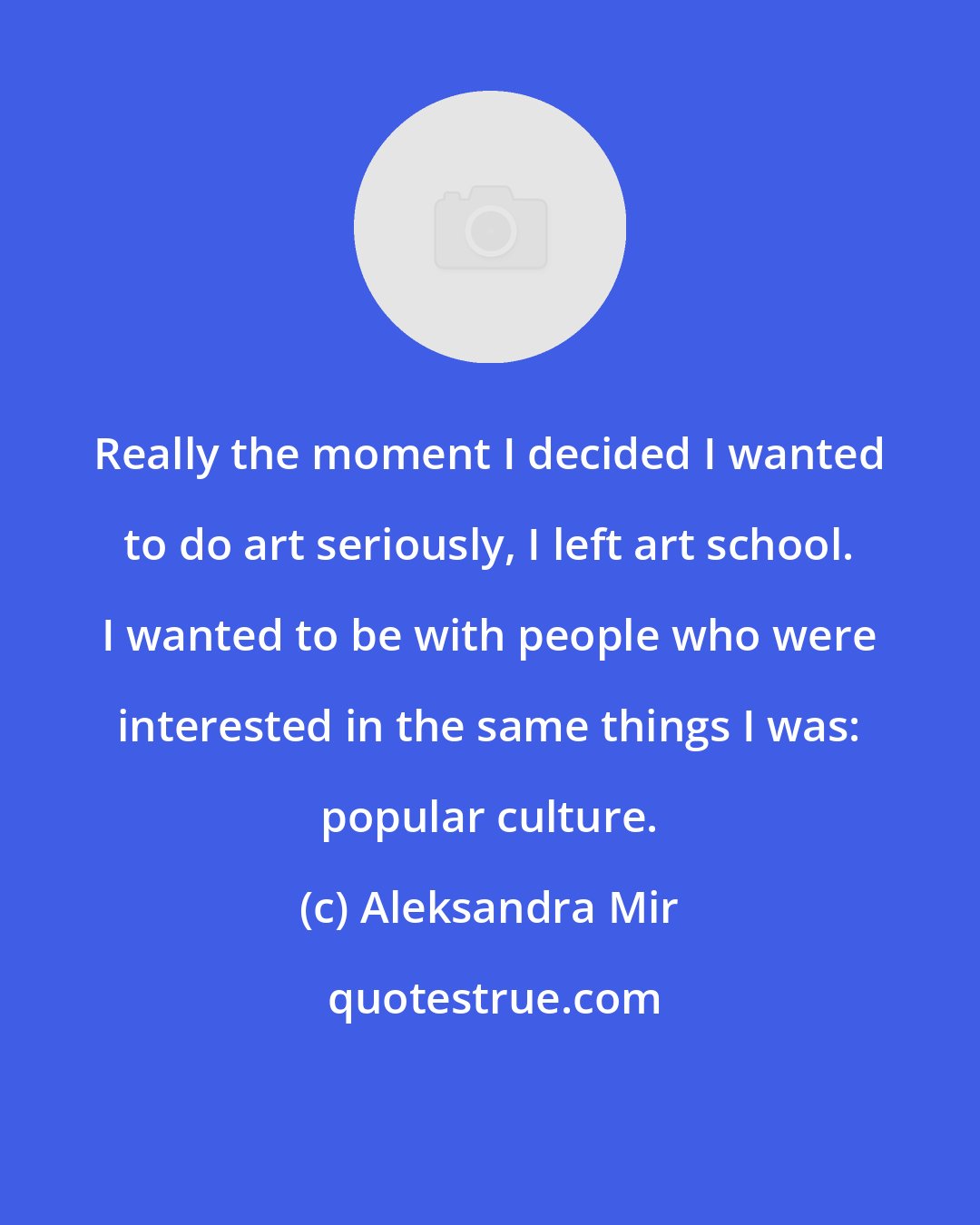 Aleksandra Mir: Really the moment I decided I wanted to do art seriously, I left art school. I wanted to be with people who were interested in the same things I was: popular culture.