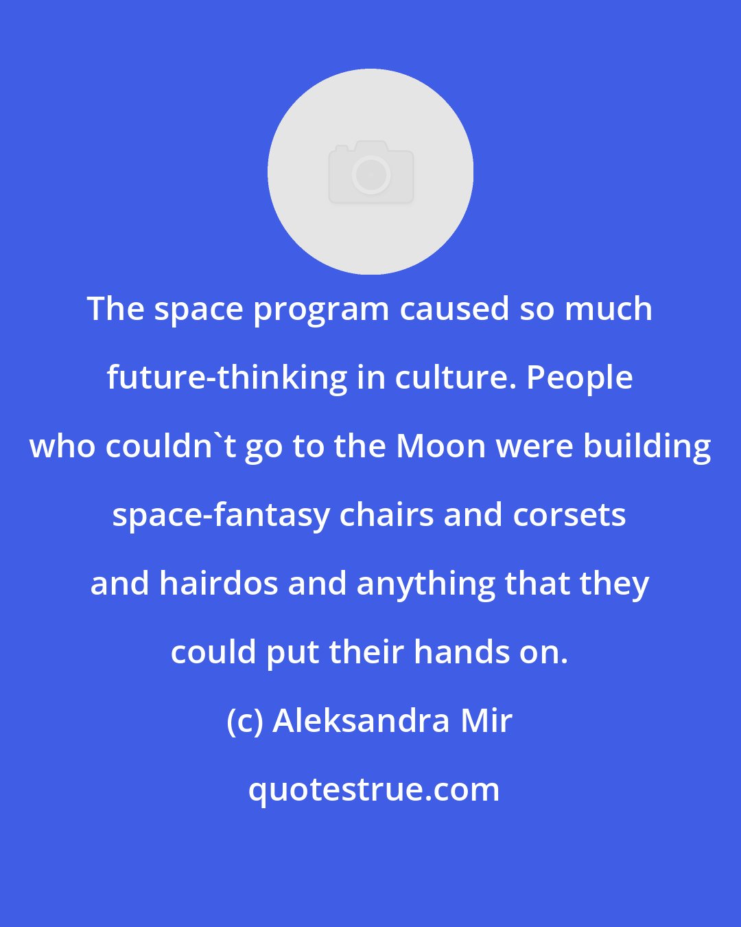 Aleksandra Mir: The space program caused so much future-thinking in culture. People who couldn't go to the Moon were building space-fantasy chairs and corsets and hairdos and anything that they could put their hands on.