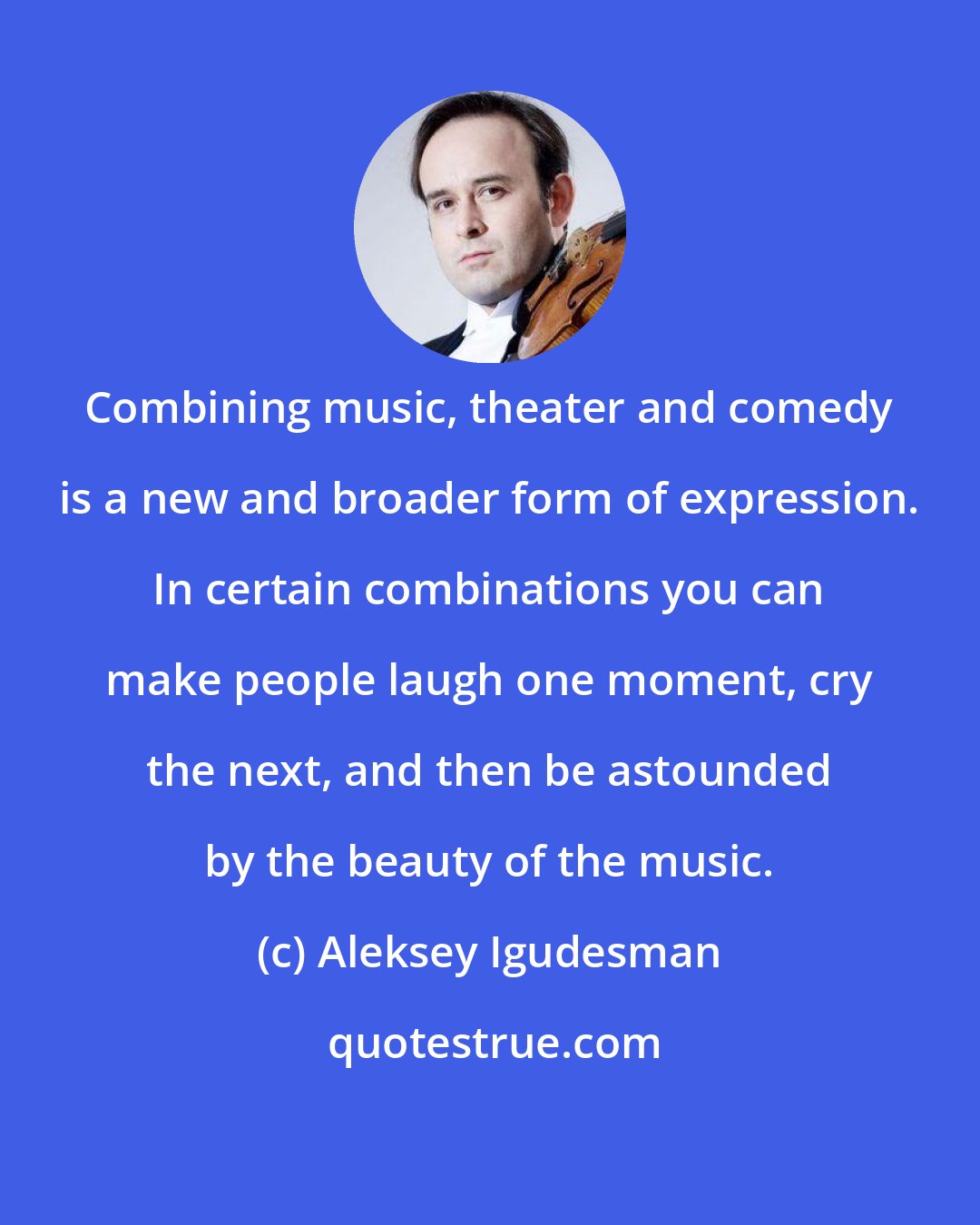 Aleksey Igudesman: Combining music, theater and comedy is a new and broader form of expression. In certain combinations you can make people laugh one moment, cry the next, and then be astounded by the beauty of the music.