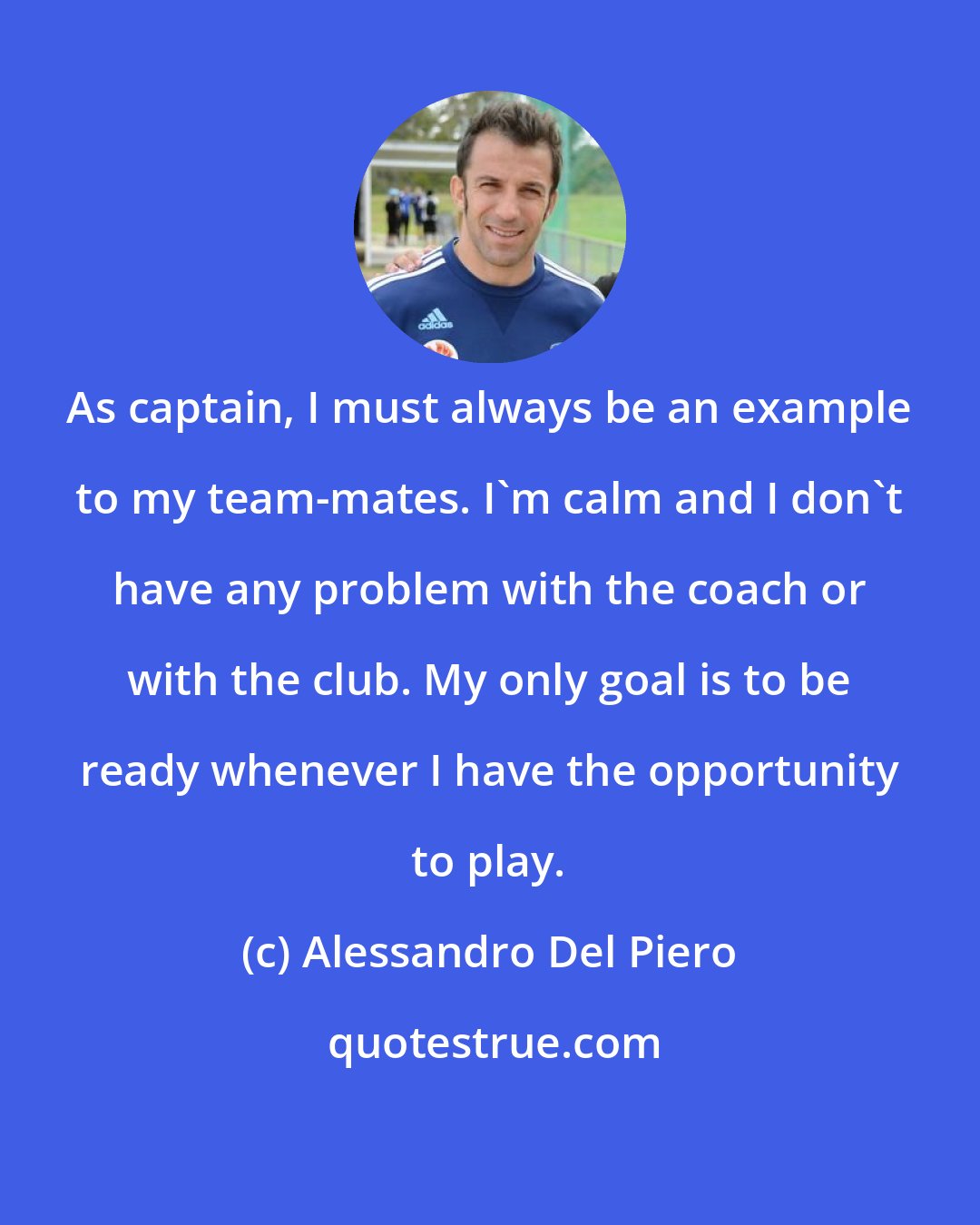 Alessandro Del Piero: As captain, I must always be an example to my team-mates. I'm calm and I don't have any problem with the coach or with the club. My only goal is to be ready whenever I have the opportunity to play.