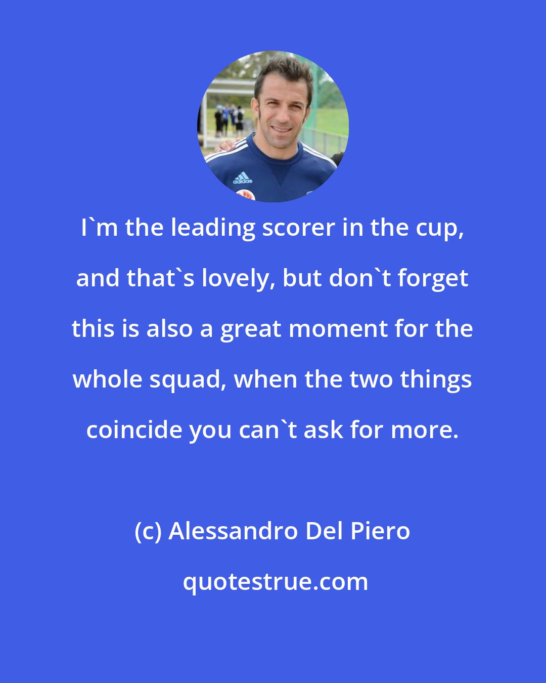 Alessandro Del Piero: I'm the leading scorer in the cup, and that's lovely, but don't forget this is also a great moment for the whole squad, when the two things coincide you can't ask for more.