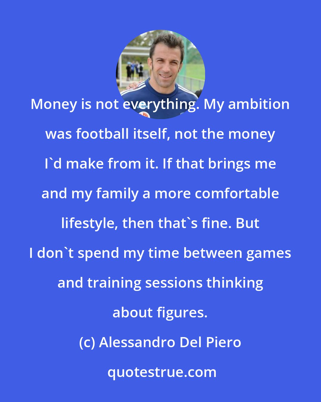 Alessandro Del Piero: Money is not everything. My ambition was football itself, not the money I'd make from it. If that brings me and my family a more comfortable lifestyle, then that's fine. But I don't spend my time between games and training sessions thinking about figures.