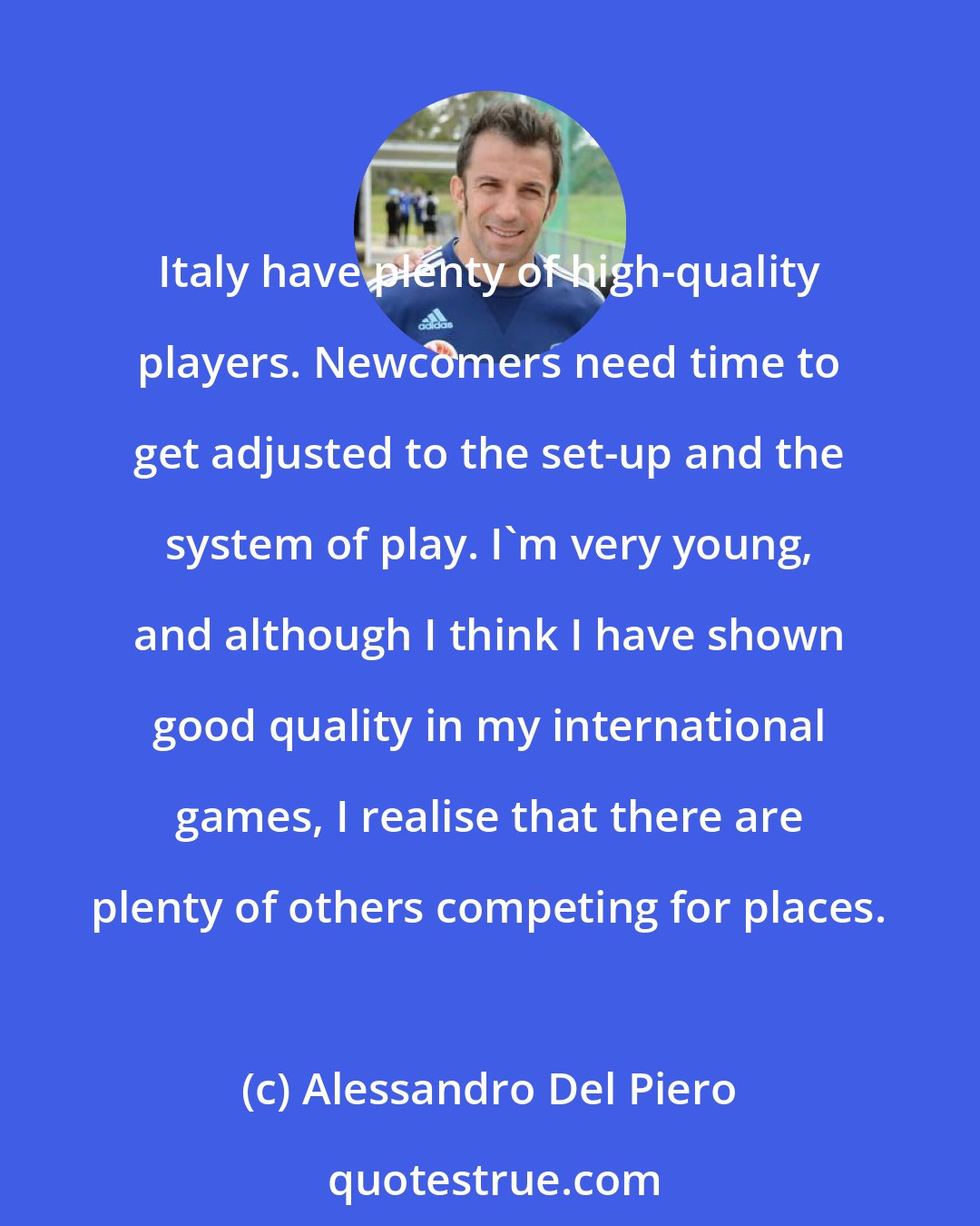 Alessandro Del Piero: Italy have plenty of high-quality players. Newcomers need time to get adjusted to the set-up and the system of play. I'm very young, and although I think I have shown good quality in my international games, I realise that there are plenty of others competing for places.