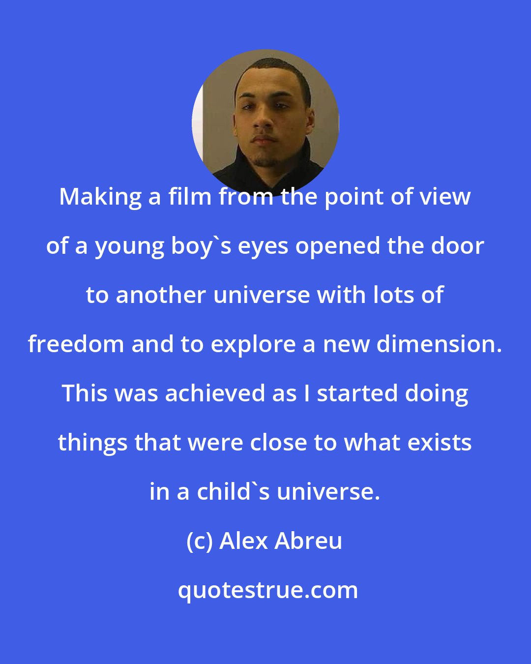 Alex Abreu: Making a film from the point of view of a young boy's eyes opened the door to another universe with lots of freedom and to explore a new dimension. This was achieved as I started doing things that were close to what exists in a child's universe.