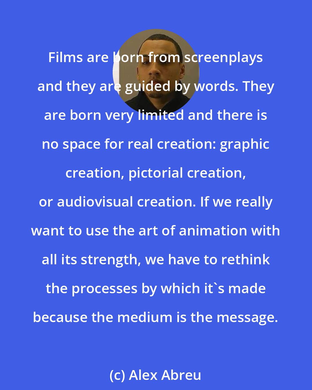 Alex Abreu: Films are born from screenplays and they are guided by words. They are born very limited and there is no space for real creation: graphic creation, pictorial creation, or audiovisual creation. If we really want to use the art of animation with all its strength, we have to rethink the processes by which it's made because the medium is the message.