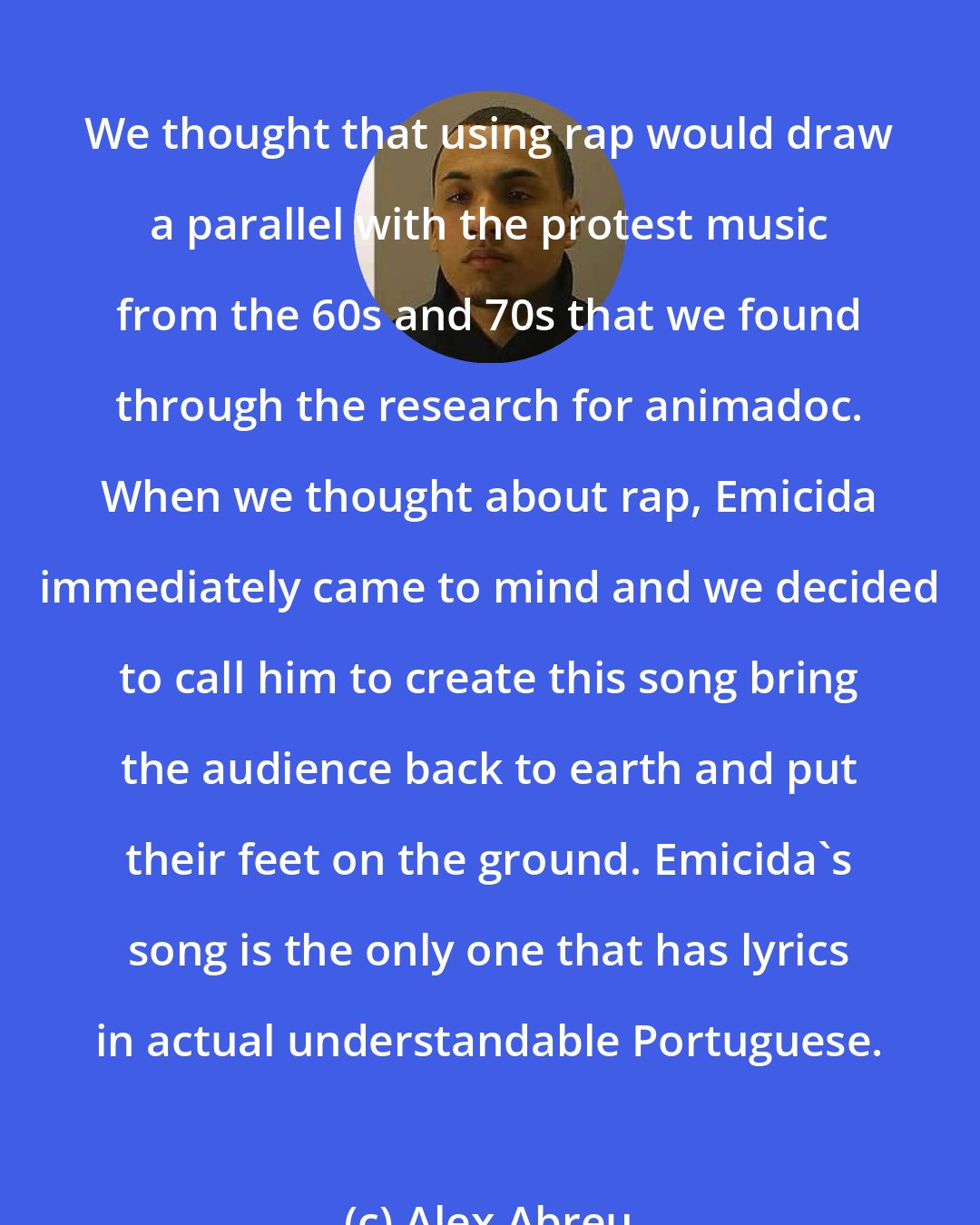 Alex Abreu: We thought that using rap would draw a parallel with the protest music from the 60s and 70s that we found through the research for animadoc. When we thought about rap, Emicida immediately came to mind and we decided to call him to create this song bring the audience back to earth and put their feet on the ground. Emicida's song is the only one that has lyrics in actual understandable Portuguese.