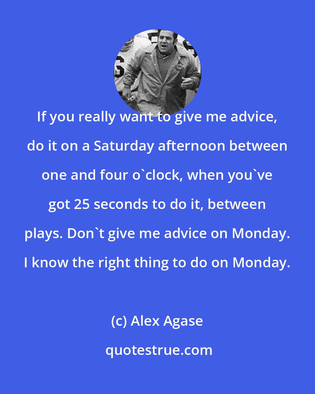 Alex Agase: If you really want to give me advice, do it on a Saturday afternoon between one and four o'clock, when you've got 25 seconds to do it, between plays. Don't give me advice on Monday. I know the right thing to do on Monday.