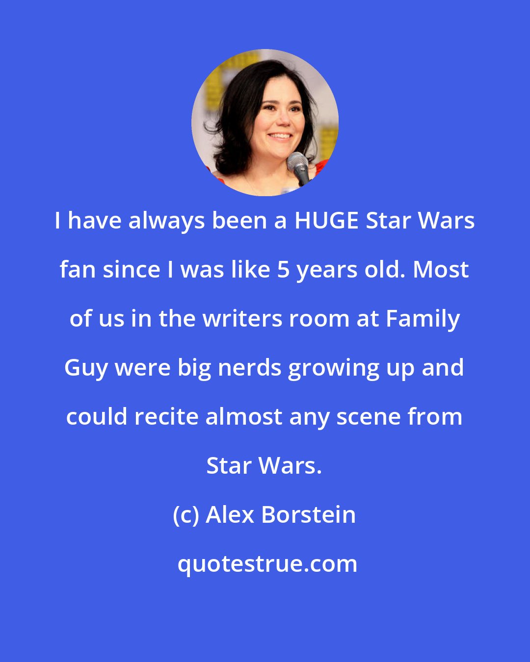 Alex Borstein: I have always been a HUGE Star Wars fan since I was like 5 years old. Most of us in the writers room at Family Guy were big nerds growing up and could recite almost any scene from Star Wars.