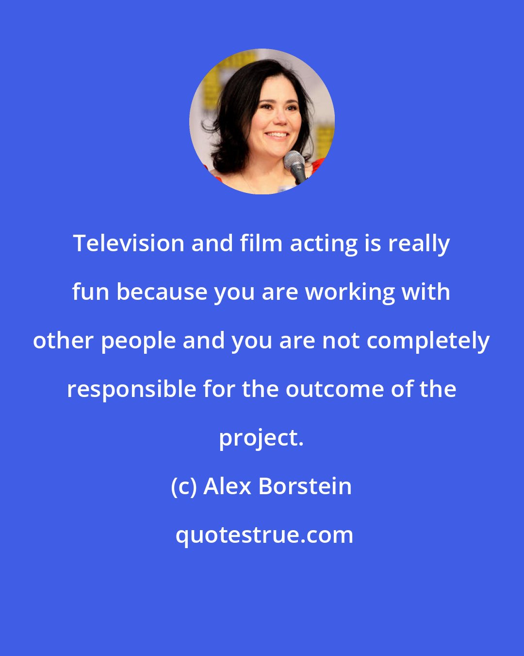 Alex Borstein: Television and film acting is really fun because you are working with other people and you are not completely responsible for the outcome of the project.