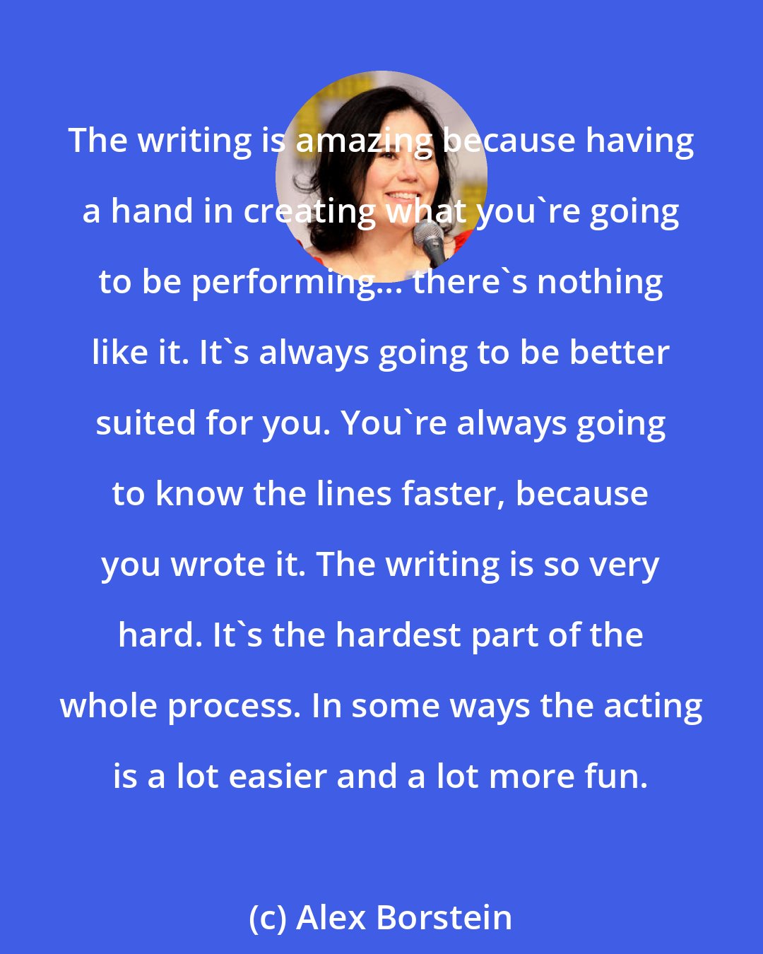 Alex Borstein: The writing is amazing because having a hand in creating what you're going to be performing... there's nothing like it. It's always going to be better suited for you. You're always going to know the lines faster, because you wrote it. The writing is so very hard. It's the hardest part of the whole process. In some ways the acting is a lot easier and a lot more fun.