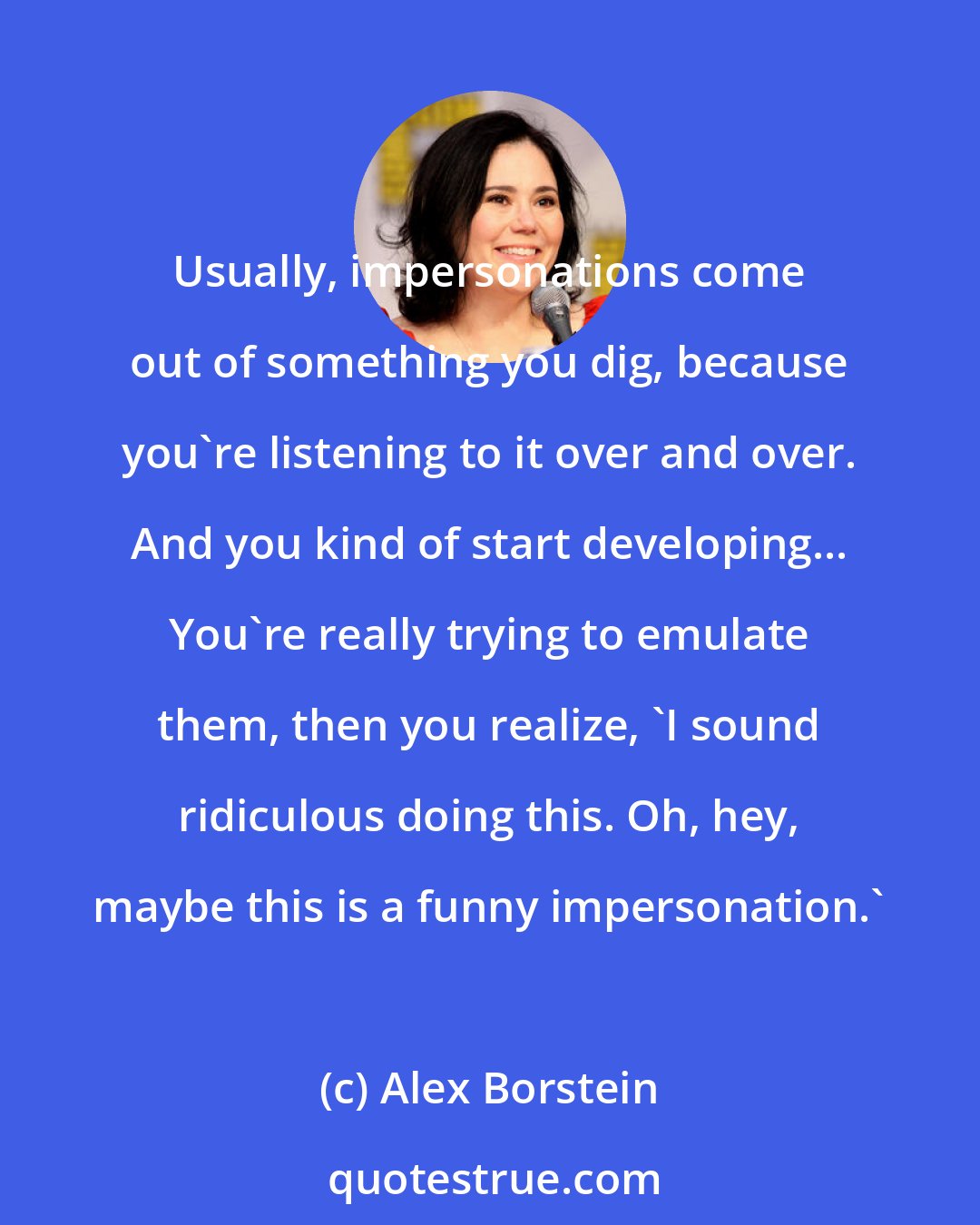 Alex Borstein: Usually, impersonations come out of something you dig, because you're listening to it over and over. And you kind of start developing... You're really trying to emulate them, then you realize, 'I sound ridiculous doing this. Oh, hey, maybe this is a funny impersonation.'
