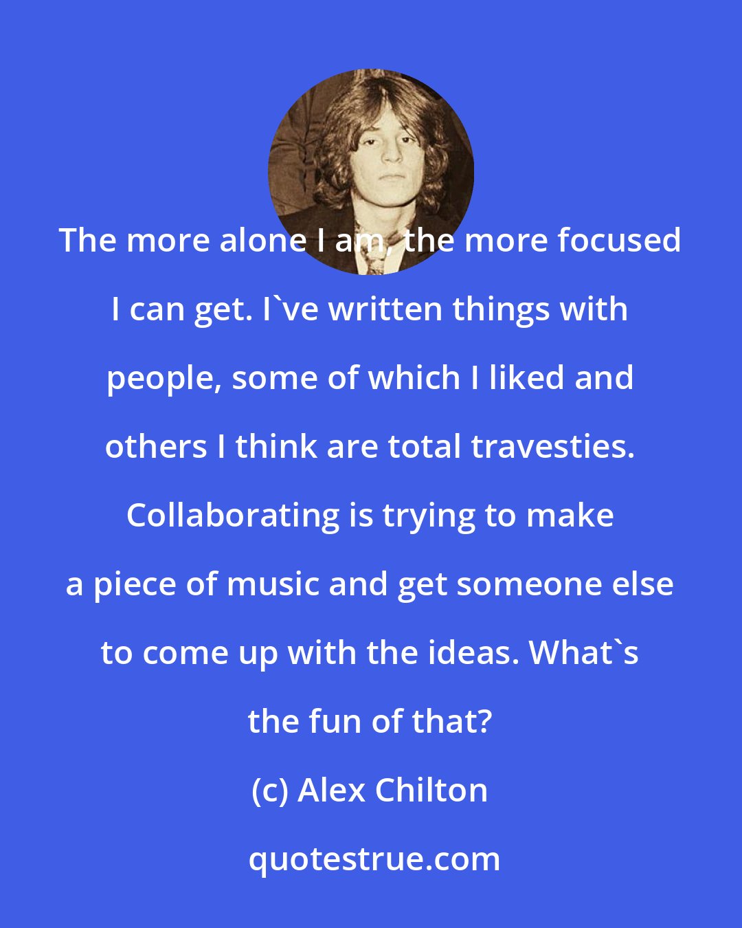 Alex Chilton: The more alone I am, the more focused I can get. I've written things with people, some of which I liked and others I think are total travesties. Collaborating is trying to make a piece of music and get someone else to come up with the ideas. What's the fun of that?