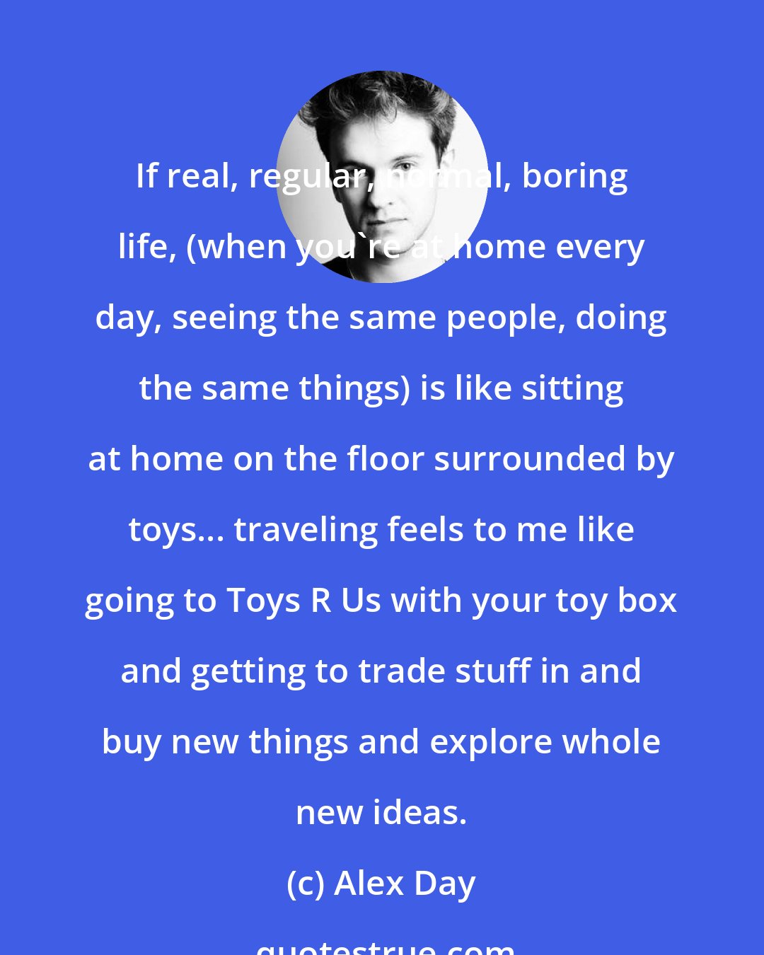 Alex Day: If real, regular, normal, boring life, (when you're at home every day, seeing the same people, doing the same things) is like sitting at home on the floor surrounded by toys... traveling feels to me like going to Toys R Us with your toy box and getting to trade stuff in and buy new things and explore whole new ideas.