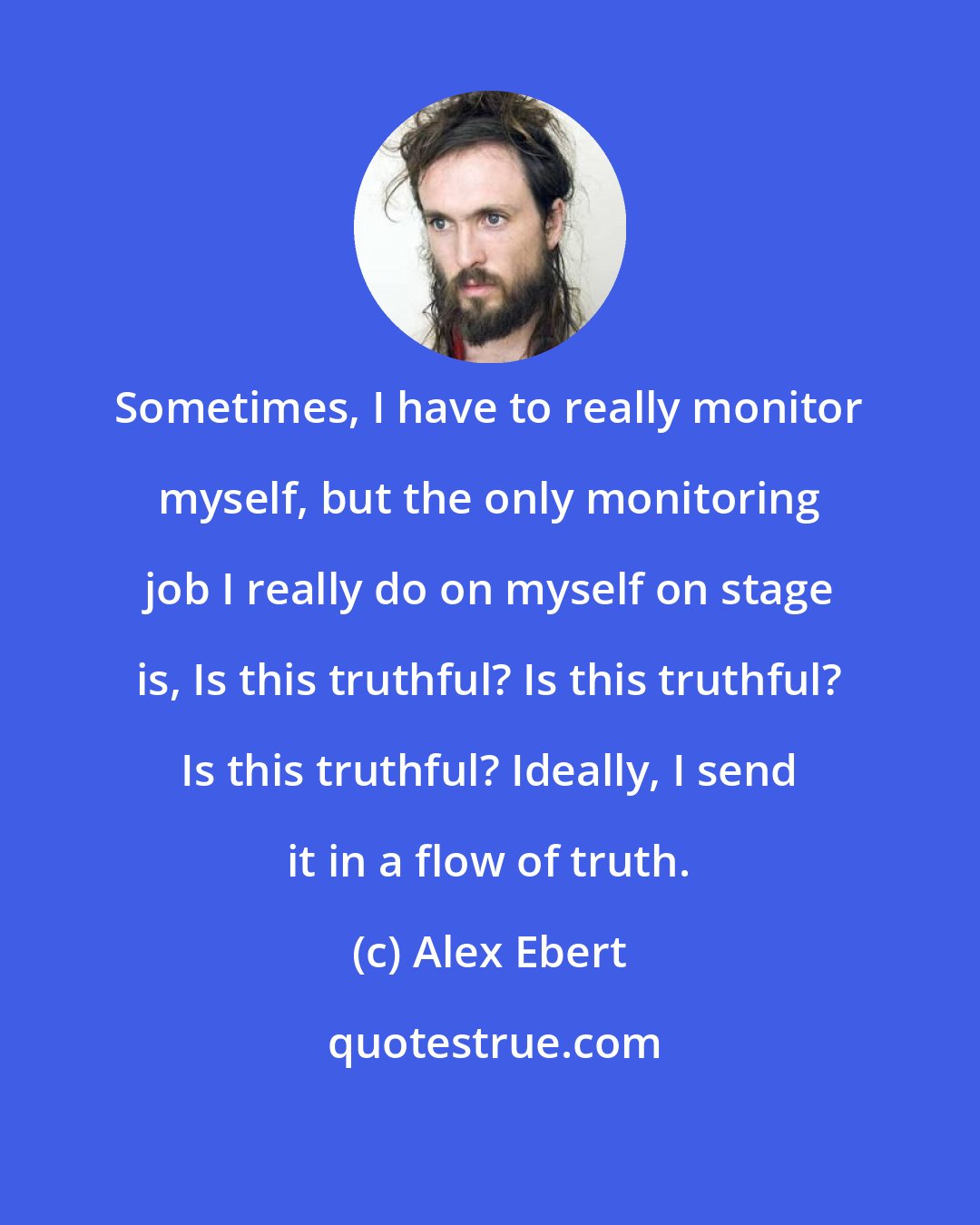 Alex Ebert: Sometimes, I have to really monitor myself, but the only monitoring job I really do on myself on stage is, Is this truthful? Is this truthful? Is this truthful? Ideally, I send it in a flow of truth.