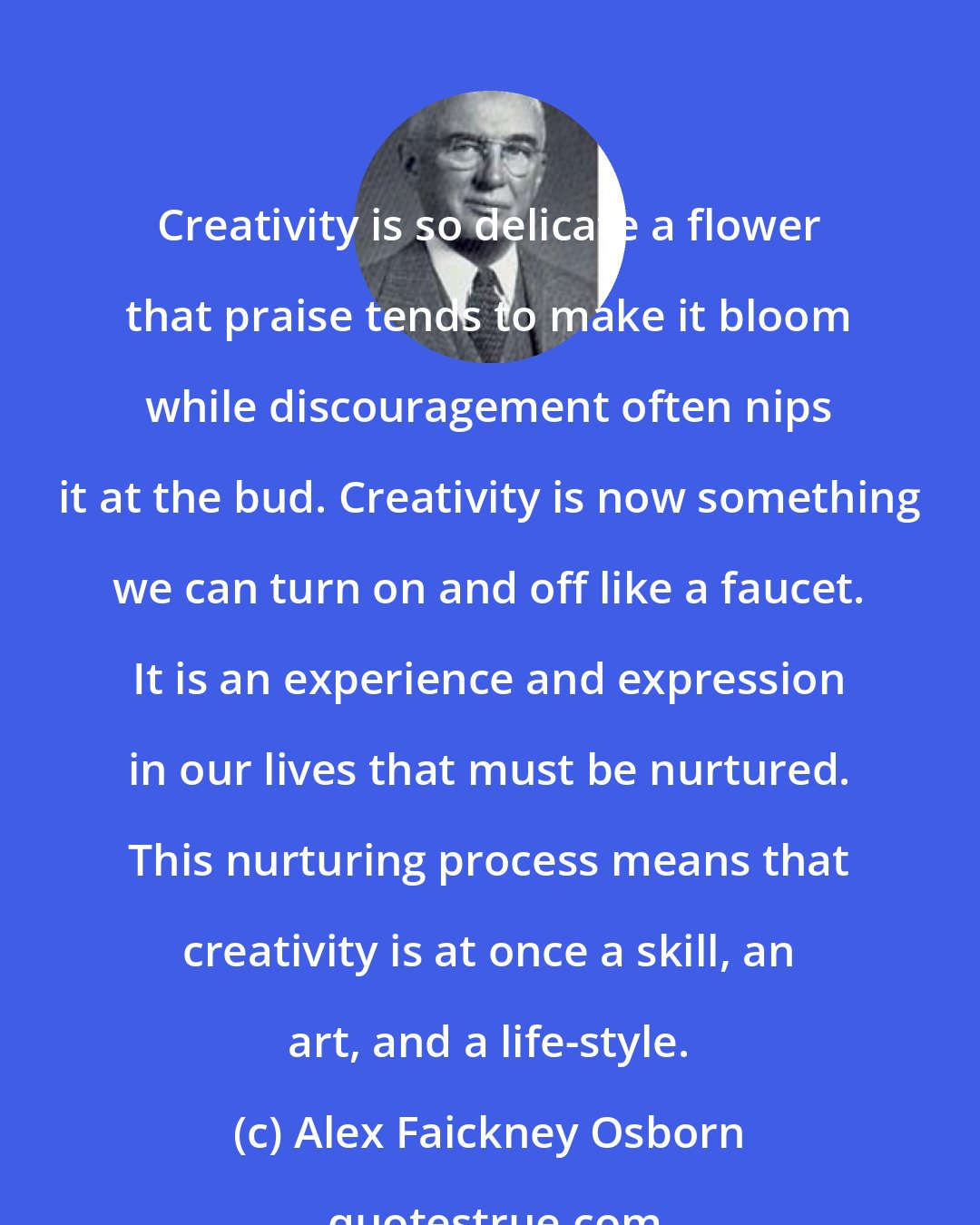 Alex Faickney Osborn: Creativity is so delicate a flower that praise tends to make it bloom while discouragement often nips it at the bud. Creativity is now something we can turn on and off like a faucet. It is an experience and expression in our lives that must be nurtured. This nurturing process means that creativity is at once a skill, an art, and a life-style.