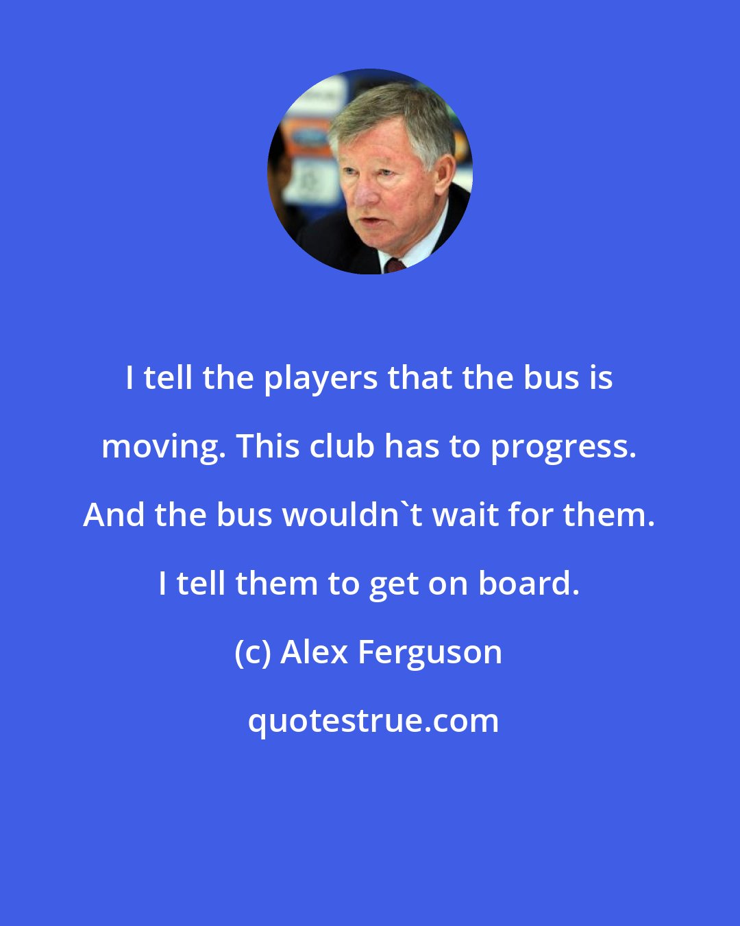 Alex Ferguson: I tell the players that the bus is moving. This club has to progress. And the bus wouldn't wait for them. I tell them to get on board.