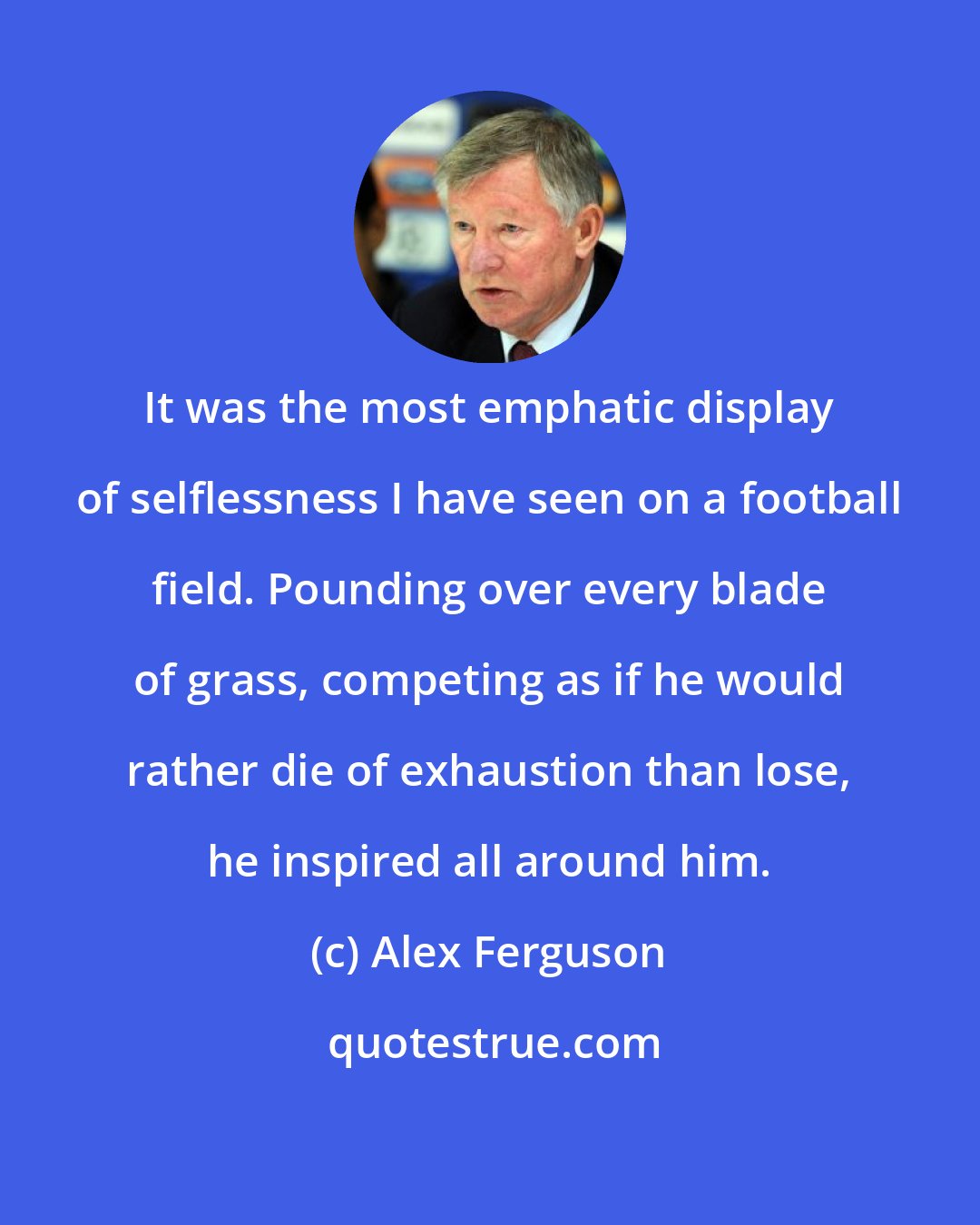 Alex Ferguson: It was the most emphatic display of selflessness I have seen on a football field. Pounding over every blade of grass, competing as if he would rather die of exhaustion than lose, he inspired all around him.