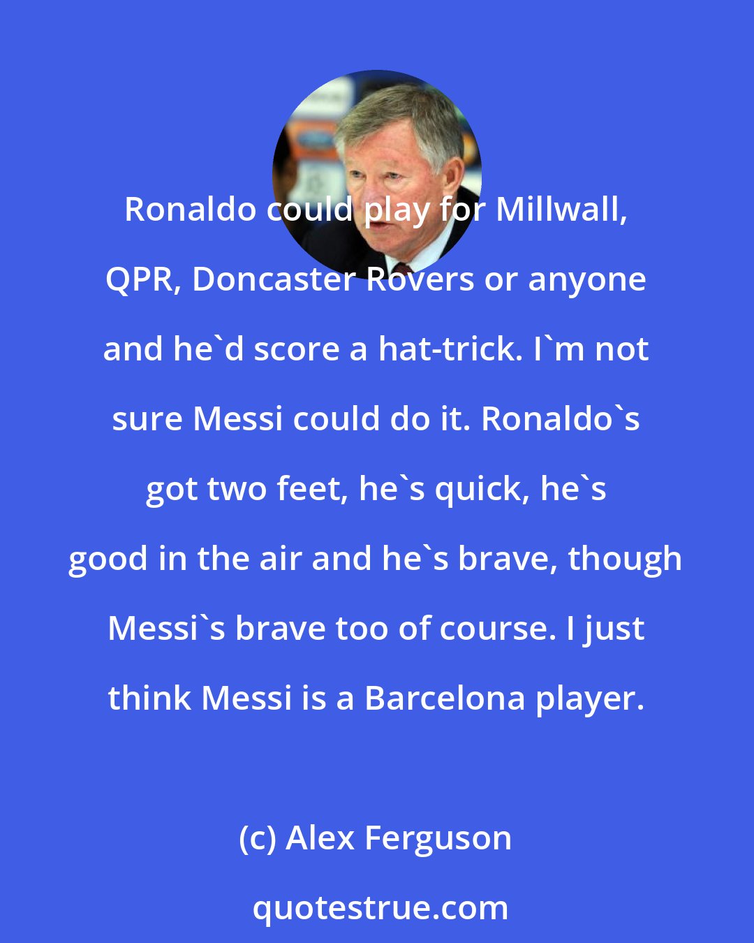 Alex Ferguson: Ronaldo could play for Millwall, QPR, Doncaster Rovers or anyone and he'd score a hat-trick. I'm not sure Messi could do it. Ronaldo's got two feet, he's quick, he's good in the air and he's brave, though Messi's brave too of course. I just think Messi is a Barcelona player.