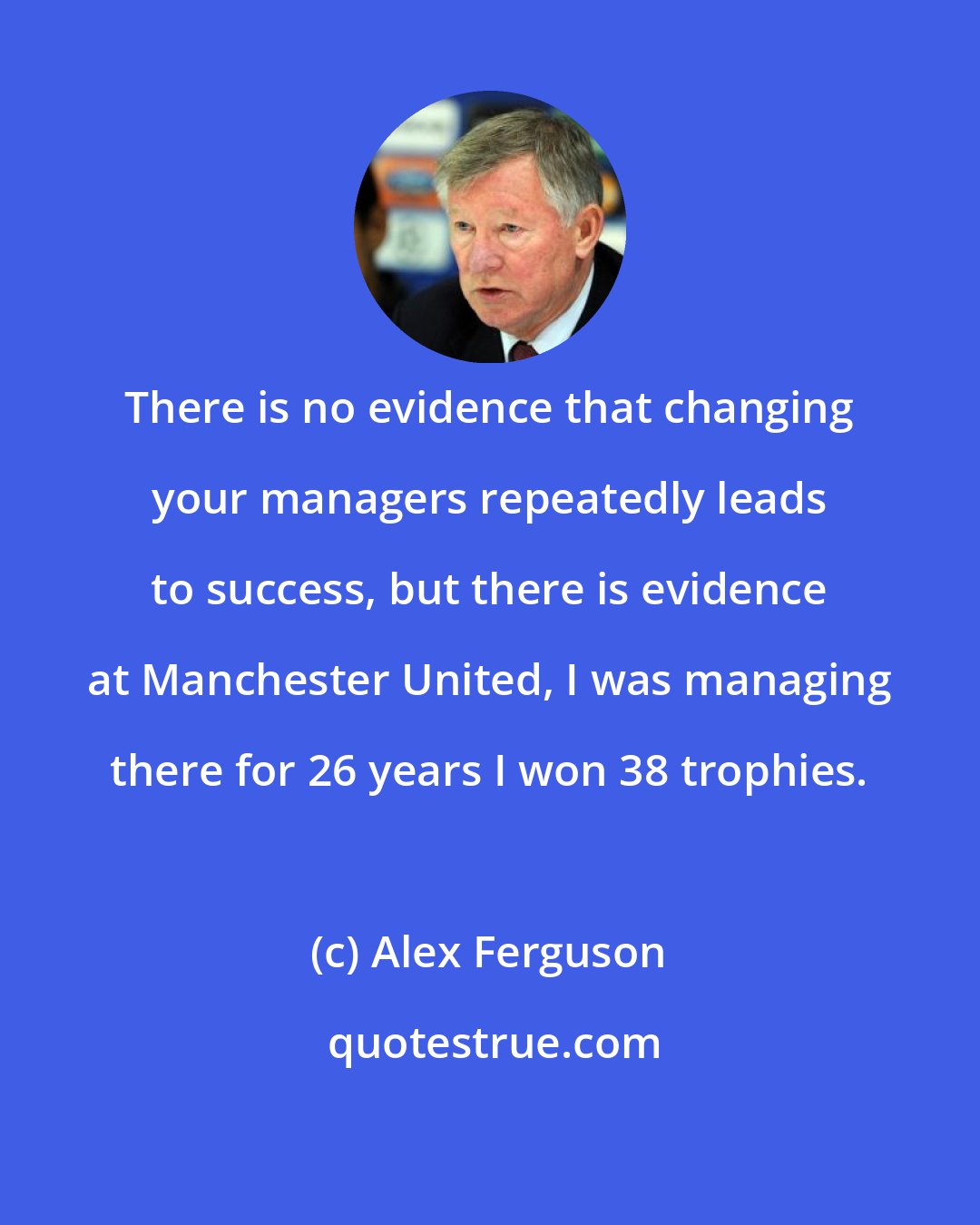 Alex Ferguson: There is no evidence that changing your managers repeatedly leads to success, but there is evidence at Manchester United, I was managing there for 26 years I won 38 trophies.