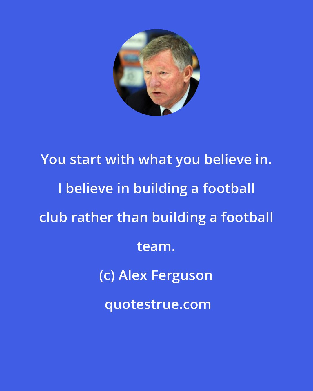 Alex Ferguson: You start with what you believe in. I believe in building a football club rather than building a football team.