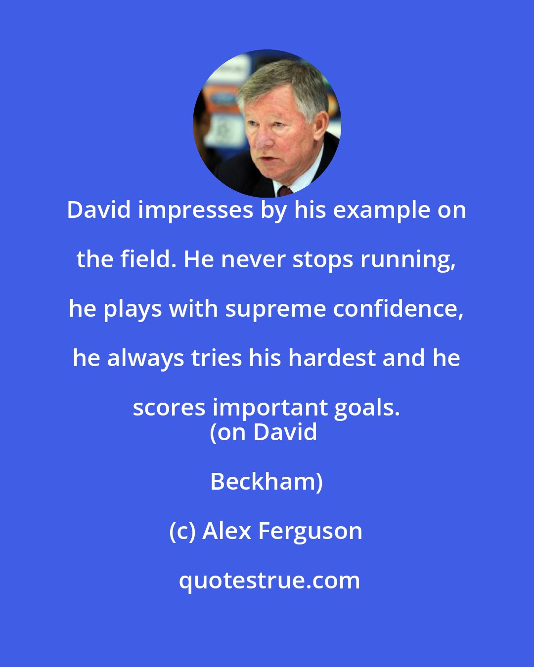 Alex Ferguson: David impresses by his example on the field. He never stops running, he plays with supreme confidence, he always tries his hardest and he scores important goals. 
(on David Beckham)